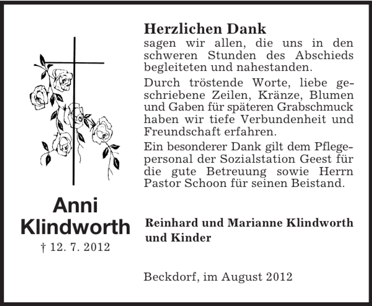 <p>Herzlichen Dank<br />sagen wir allen, die uns in den<br />schweren Stunden des Abschieds<br />begleiteten und nahestanden.<br />Durch tröstende Worte, liebe geschriebene Zeilen, Kränze, Blumen<br />und Gaben für späteren Grabschmuck<br />haben wir tiefe Verbundenheit und<br />Freundschaft erfahren.<br />Ein besonderer Dank gilt dem Pflegepersonal der Sozialstation Geest für<br />die gute Betreuung sowie Herrn<br />Pastor Schoon für seinen Beistand.</p><p>Anni<br />Klindworth<br />† 12. 7. 2012</p><p>Reinhard und Marianne Klindworth<br />und Kinder<br />Beckdorf, im August 2012</p>
