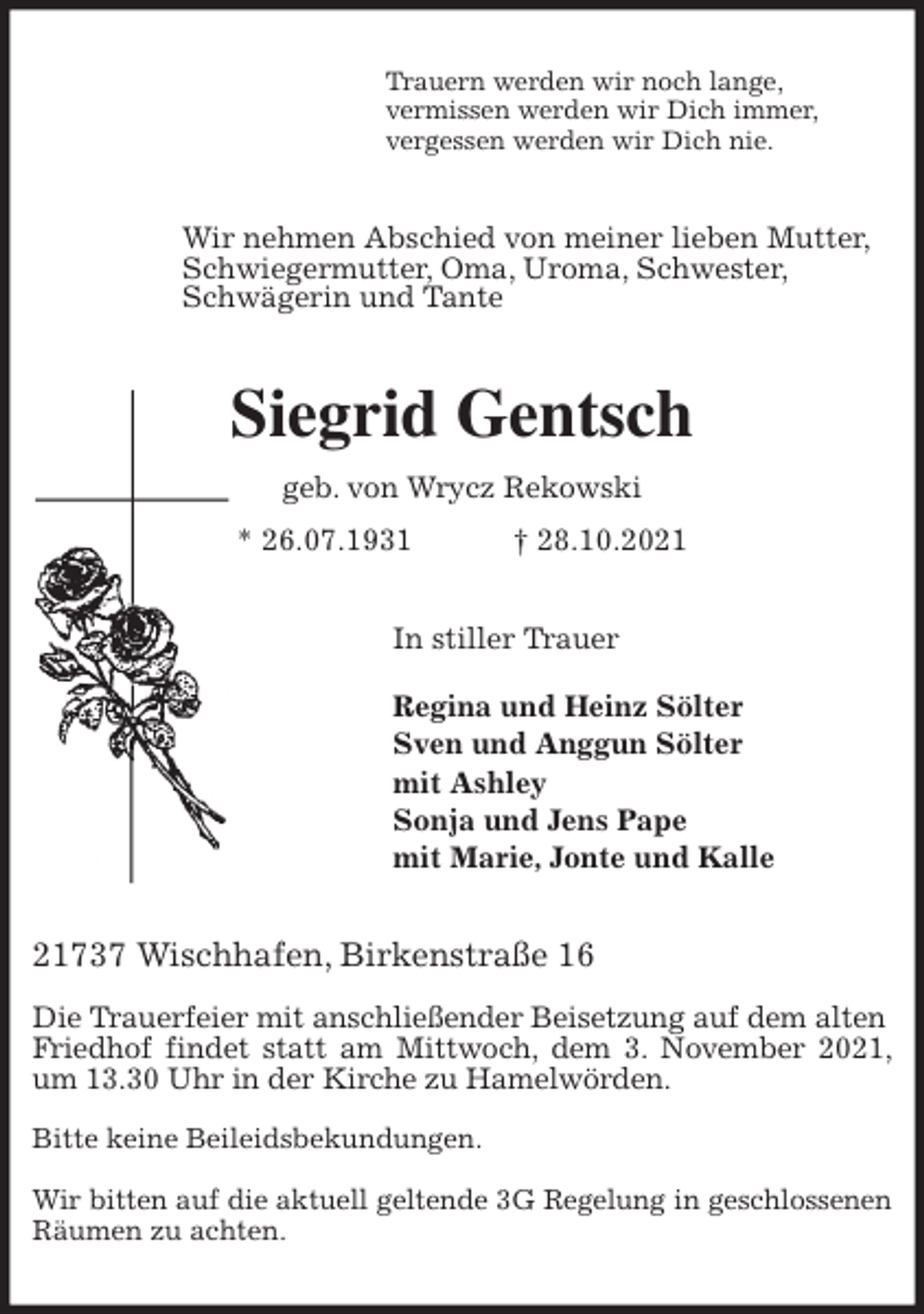 <p>Trauern werden wir noch lange,<br />vermissen werden wir Dich immer,<br />vergessen werden wir Dich nie.<br />Wir nehmen Abschied von meiner lieben Mutter,<br />Schwiegermutter, Oma, Uroma, Schwester,<br />Schwägerin und Tante<br />Siegrid Gentsch<br />geb. von Wrycz Rekowski<br />* 26.07.1931 † 28.10.2021<br />In stiller Trauer</p>
<p>Regina und Heinz Sölter<br />Sven und Anggun Sölter<br />mit Ashley<br />Sonja und Jens Pape<br />mit Marie, Jonte und Kalle<br />21737 Wischhafen, Birkenstraße 16</p>
<p>Die Trauerfeier mit anschließender Beisetzung auf dem alten<br />Friedhof findet statt am Mittwoch, dem 3. November 2021, um 13.30 Uhr in der Kirche zu Hamelwörden.</p>
<p>Bitte keine Beileidsbekundungen.</p>
<p>Wir bitten auf die aktuell geltende 3G Regelung in geschlossenen<br />Räumen zu achten.</p>