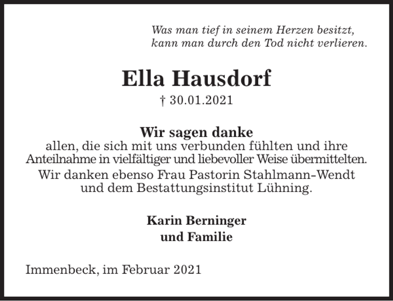 <p>Was man tief in seinem Herzen besitzt,<br />kann man durch den Tod nicht verlieren.<br />Ella Hausdorf<br />† 30.01.2021<br />Wir sagen danke<br />allen, die sich mit uns verbunden fühlten und ihre<br />Anteilnahme in vielfältiger und liebevoller Weise übermittelten.<br />Wir danken ebenso Frau Pastorin Stahlmann-Wendt und dem Bestattungsinstitut Lühning.<br />Karin Berninger<br />und Familie<br />Immenbeck, im Februar 2021</p>