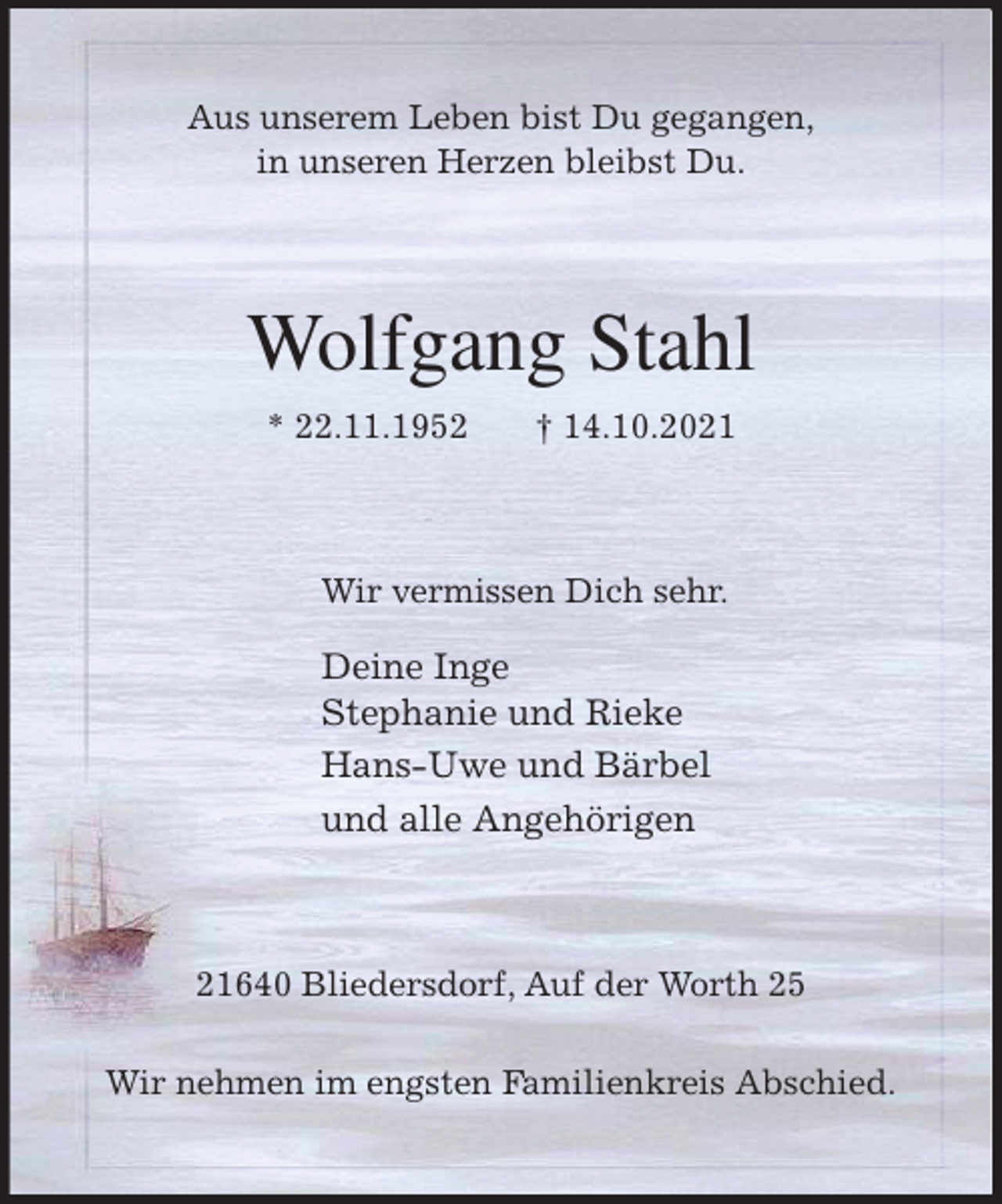 <p>Aus unserem Leben bist Du gegangen,<br />in unseren Herzen bleibst Du.<br />Wolfgang Stahl<br />* 22.11.1952 † 14.10.2021<br />Wir vermissen Dich sehr.</p>
<p>Deine Inge<br />Stephanie und Rieke<br />Hans-Uwe und Bärbel<br />und alle Angehörigen<br />21640 Bliedersdorf, Auf der Worth 25</p>
<p>Wir nehmen im engsten Familienkreis Abschied.</p>