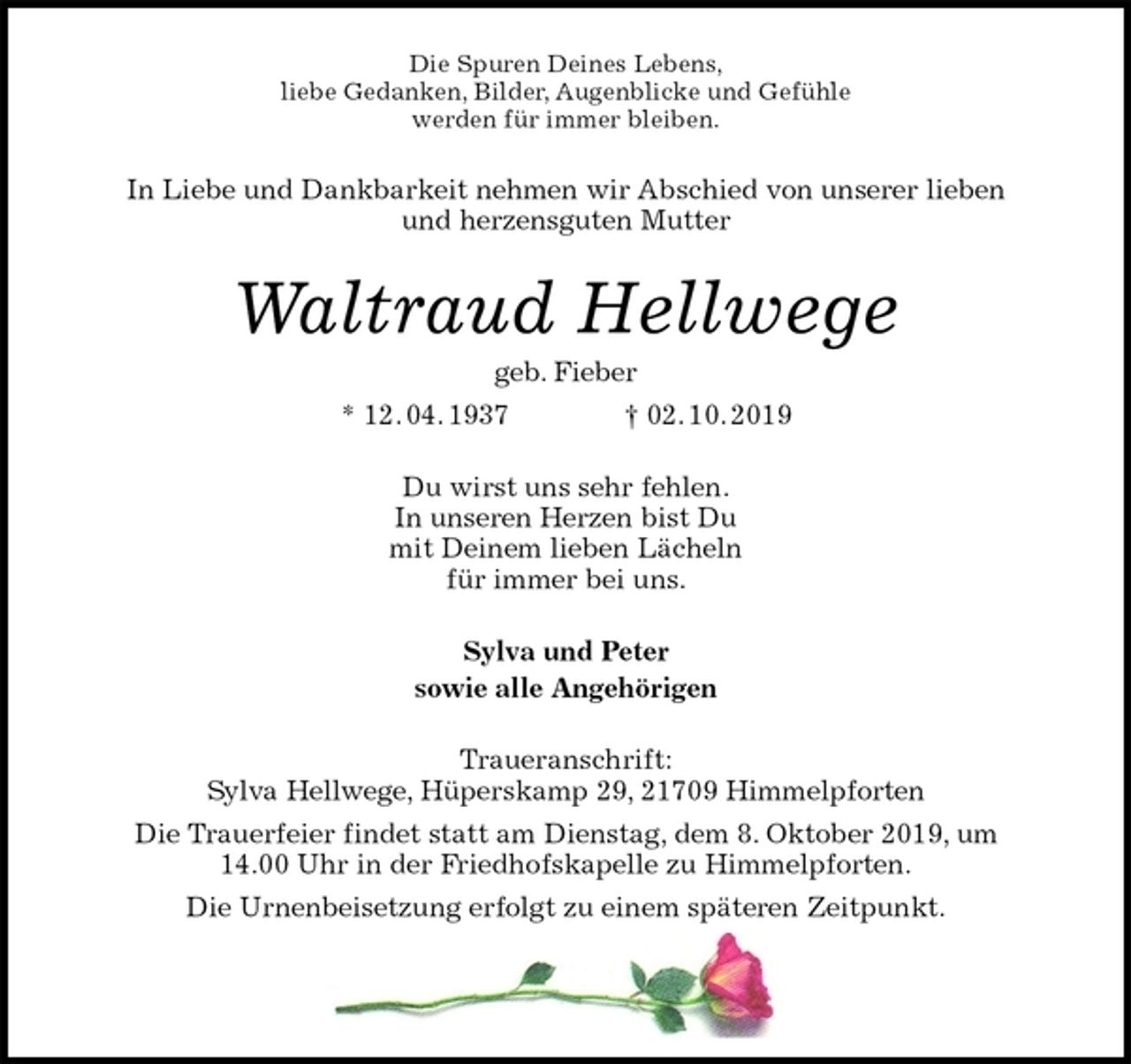 <p>Die Spuren Deines Lebens,<br />liebe Gedanken, Bilder, Augenblicke und Gefühle<br />werden für immer bleiben.<br />In Liebe und Dankbarkeit nehmen wir Abschied von unserer lieben<br />und herzensguten Mutter<br />Waltraud Hellwege<br />geb. Fieber<br />* 12. 04. 1937 † 02. 10. 2019<br />Du wirst uns sehr fehlen.<br />In unseren Herzen bist Du<br />mit Deinem lieben Lächeln<br />für immer bei uns.<br />Sylva und Peter<br />sowie alle Angehörigen<br />Traueranschrift:<br />Sylva Hellwege, Hüperskamp 29, 21709 Himmelpforten<br />Die Trauerfeier findet statt am Dienstag, dem 8. Oktober 2019, um<br />14.00 Uhr in der Friedhofskapelle zu Himmelpforten.<br />Die Urnenbeisetzung erfolgt zu einem späteren Zeitpunkt.</p>