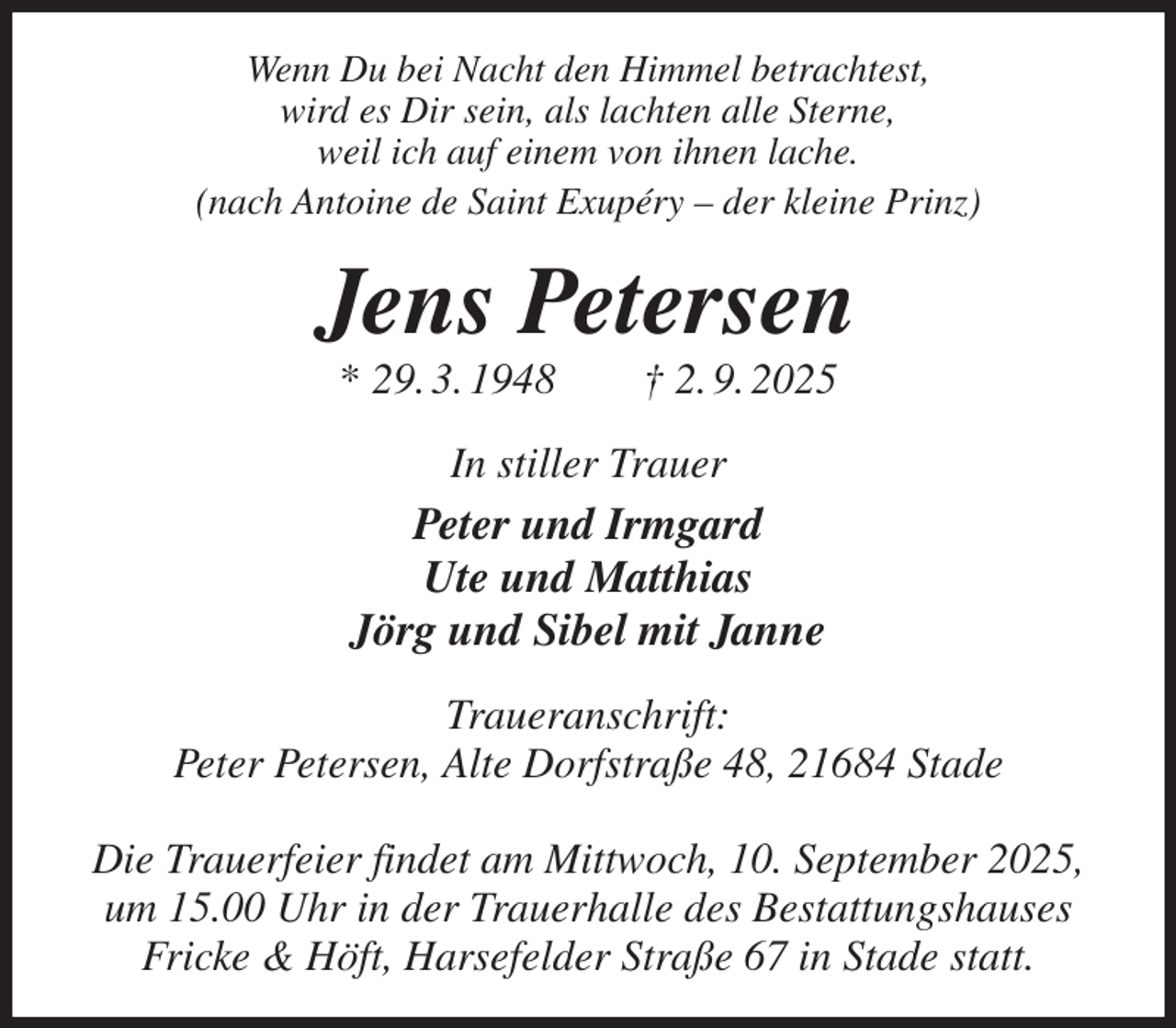 <p>Wenn Du bei Nacht den Himmel betrachtest,<br />wird es Dir sein, als lachten alle Sterne,<br />weil ich auf einem von ihnen lache.<br />(nach Antoine de Saint Exupéry - der kleine Prinz)<br />Jens Petersen<br />* 29. 3. 1948 † 2. 9. 2025<br />In stiller Trauer<br />Peter und Irmgard<br />Ute und Matthias<br />Jörg und Sibel mit Janne<br />Traueranschrift:<br />Peter Petersen, Alte Dorfstraße 48, 21684 Stade</p><p>Die Trauerfeier findet am Mittwoch, 10. September 2025,<br />um 15.00 Uhr in der Trauerhalle des Bestattungshauses<br />Fricke &amp; Höft, Harsefelder Straße 67 in Stade statt.</p>