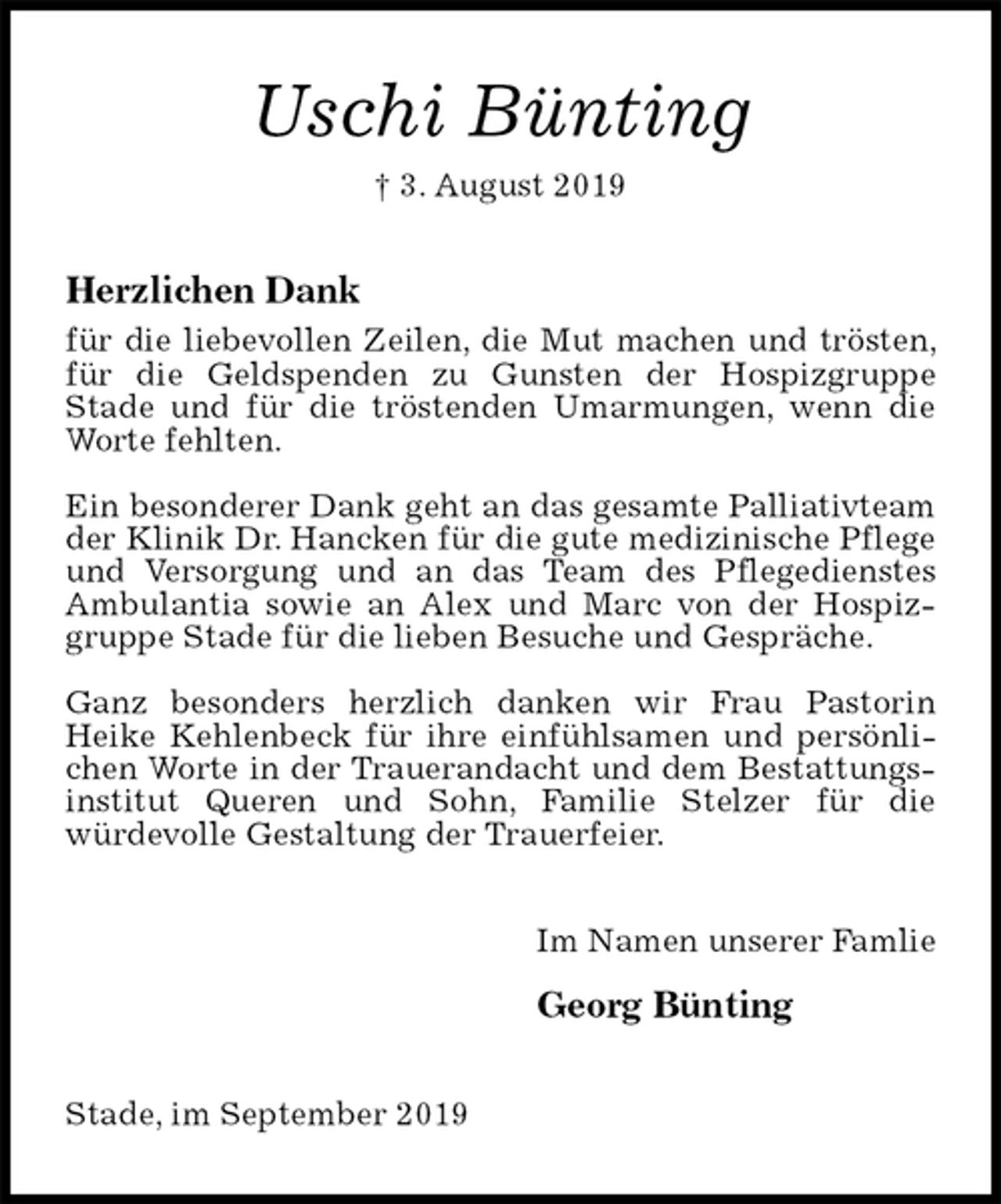 <p>Uschi Bünting<br />† 3. August 2019<br />Herzlichen Dank<br />für die liebevollen Zeilen, die Mut machen und trösten, für die Geldspenden zu Gunsten der Hospizgruppe<br />Stade und für die tröstenden Umarmungen, wenn die Worte fehlten.</p><p>Ein besonderer Dank geht an das gesamte Palliativteam der Klinik Dr. Hancken für die gute medizinische Pflege und Versorgung und an das Team des Pflegedienstes Ambulantia sowie an Alex und Marc von der Hospizgruppe Stade für die lieben Besuche und Gespräche.</p><p>Ganz besonders herzlich danken wir Frau Pastorin<br />Heike Kehlenbeck für ihre einfühlsamen und persönlichen Worte in der Trauerandacht und dem Bestattungsinstitut Queren und Sohn, Familie Stelzer für die<br />würdevolle Gestaltung der Trauerfeier.<br />Im Namen unserer Famlie</p><p>Georg Bünting<br />Stade, im September 2019</p>