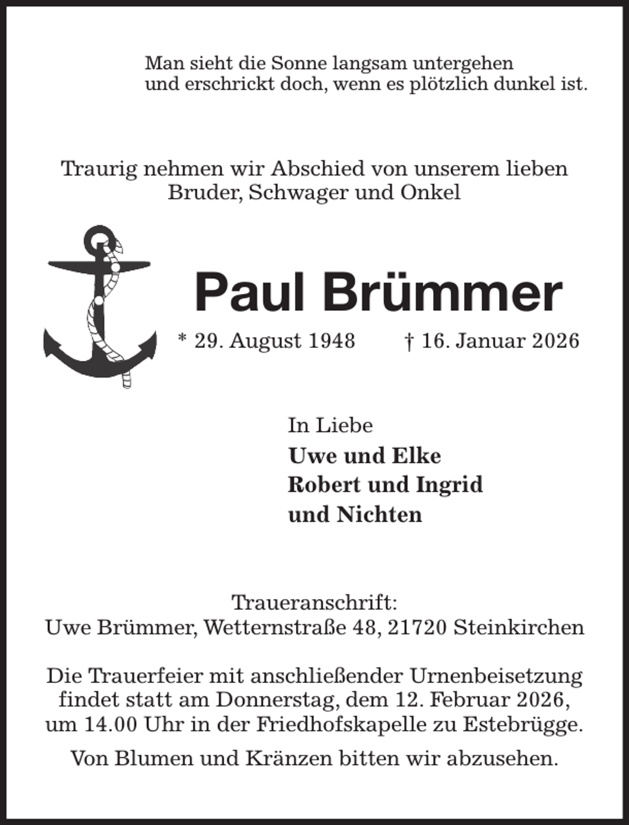 <p>Man sieht die Sonne langsam untergehen<br />und erschrickt doch, wenn es plötzlich dunkel ist.<br />Traurig nehmen wir Abschied von unserem lieben<br />Bruder, Schwager und Onkel<br />Paul Brümmer<br />* 29. August 1948 † 16. Januar 2026<br />In Liebe<br />Uwe und Elke<br />Robert und Ingrid<br />und Nichten<br />Traueranschrift:<br />Uwe Brümmer, Wetternstraße 48, 21720 Steinkirchen</p><p>Die Trauerfeier mit anschließender Urnenbeisetzung findet statt am Donnerstag, dem 12. Februar 2026,<br />um 14.00 Uhr in der Friedhofskapelle zu Estebrügge.<br />Von Blumen und Kränzen bitten wir abzusehen.</p>