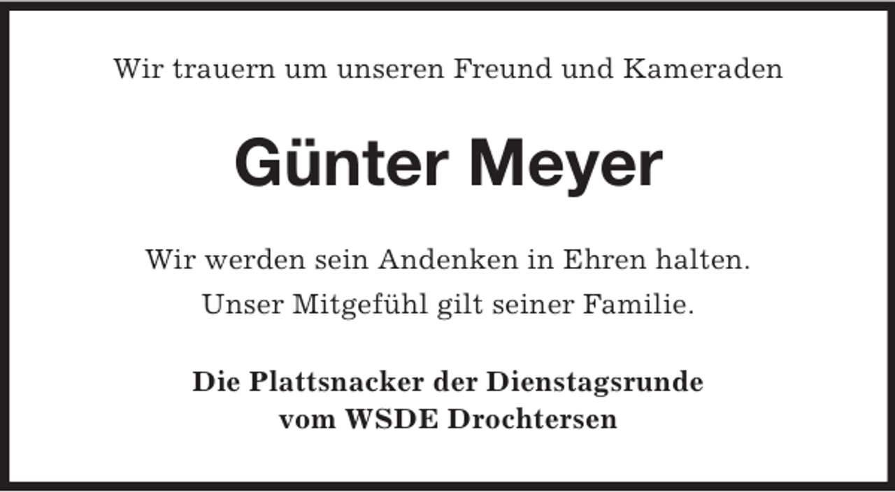 <p>Wir trauern um unseren Freund und Kameraden<br />Günter Meyer<br />Wir werden sein Andenken in Ehren halten.<br />Unser Mitgefühl gilt seiner Familie.<br />Die Plattsnacker der Dienstagsrunde<br />vom WSDE Drochtersen</p>