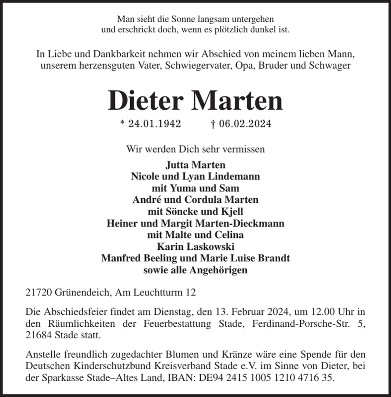 <p>Man sieht die Sonne langsam untergehen<br />und erschrickt doch, wenn es plötzlich dunkel ist.</p><p>In Liebe und Dankbarkeit nehmen wir Abschied von meinem lieben Mann,<br />unserem herzensguten Vater, Schwiegervater, Opa, Bruder und Schwager<br />Dieter Marten<br />* 24.01.1942 † 06.02.2024<br />Wir werden Dich sehr vermissen<br />Jutta Marten<br />Nicole und Lyan Lindemann<br />mit Yuma und Sam<br />André und Cordula Marten<br />mit Söncke und Kjell<br />Heiner und Margit Marten-Dieckmann<br />mit Malte und Celina<br />Karin Laskowski<br />Manfred Beeling und Marie Luise Brandt<br />sowie alle Angehörigen<br />21720 Grünendeich, Am Leuchtturm 12</p><p>Die Abschiedsfeier findet am Dienstag, den 13. Februar 2024, um 12.00 Uhr in den Räumlichkeiten der Feuerbestattung Stade, Ferdinand-Porsche-Str. 5, 21684 Stade statt.</p><p>Anstelle freundlich zugedachter Blumen und Kränze wäre eine Spende für den Deutschen Kinderschutzbund Kreisverband Stade e.V. im Sinne von Dieter, bei der Sparkasse Stade-Altes Land, IBAN: DE94 2415 1005 1210 4716 35.</p>
