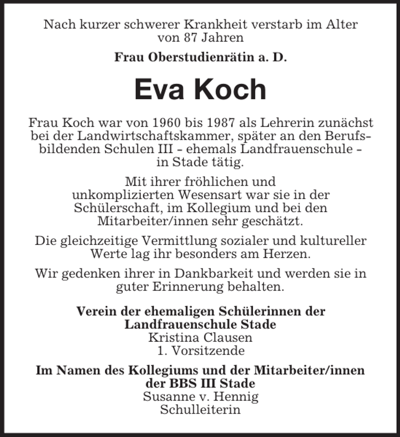 <p>Nach kurzer schwerer Krankheit verstarb im Alter<br />von 87 Jahren<br />Frau Oberstudienrätin a. D.</p><p>Eva Koch<br />Frau Koch war von 1960 bis 1987 als Lehrerin zunächst<br />bei der Landwirtschaftskammer, später an den Berufsbildenden Schulen III - ehemals Landfrauenschule in Stade tätig.<br />Mit ihrer fröhlichen und<br />unkomplizierten Wesensart war sie in der<br />Schülerschaft, im Kollegium und bei den<br />Mitarbeiter/innen sehr geschätzt.<br />Die gleichzeitige Vermittlung sozialer und kultureller<br />Werte lag ihr besonders am Herzen.<br />Wir gedenken ihrer in Dankbarkeit und werden sie in<br />guter Erinnerung behalten.<br />Verein der ehemaligen Schülerinnen der<br />Landfrauenschule Stade<br />Kristina Clausen<br />1. Vorsitzende<br />Im Namen des Kollegiums und der Mitarbeiter/innen<br />der BBS III Stade<br />Susanne v. Hennig<br />Schulleiterin</p>