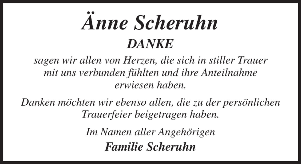 <p>Änne Scheruhn<br />DANKE<br />sagen wir allen von Herzen, die sich in stiller Trauer<br />mit uns verbunden fühlten und ihre Anteilnahme<br />erwiesen haben.<br />Danken möchten wir ebenso allen, die zu der persönlichen Trauerfeier beigetragen haben.<br />Im Namen aller Angehörigen<br />Familie Scheruhn</p>