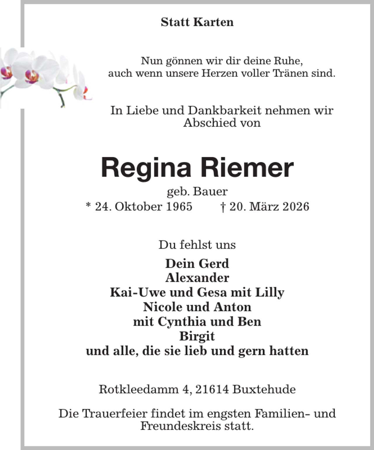 <p>Statt Karten<br />Nun gönnen wir dir deine Ruhe,<br />auch wenn unsere Herzen voller Tränen sind.<br />In Liebe und Dankbarkeit nehmen wir<br />Abschied von<br />Regina Riemer<br />geb. Bauer<br />* 24. Oktober 1965 † 20. März 2026<br />Du fehlst uns<br />Dein Gerd<br />Alexander<br />Kai-Uwe und Gesa mit Lilly<br />Nicole und Anton<br />mit Cynthia und Ben<br />Birgit<br />und alle, die sie lieb und gern hatten<br />Rotkleedamm 4, 21614 Buxtehude</p><p>Die Trauerfeier findet im engsten Familien- und Freundeskreis statt.</p>