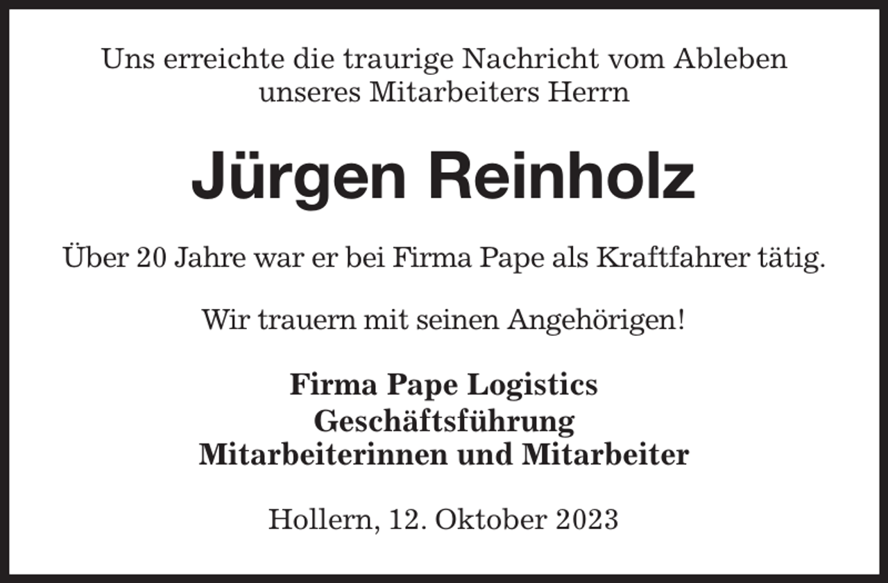<p>Uns erreichte die traurige Nachricht vom Ableben<br />unseres Mitarbeiters Herrn<br />Jürgen Reinholz<br />Über 20 Jahre war er bei Firma Pape als Kraftfahrer tätig.<br />Wir trauern mit seinen Angehörigen!<br />Firma Pape Logistics<br />Geschäftsführung<br />Mitarbeiterinnen und Mitarbeiter<br />Hollern, 12. Oktober 2023</p>