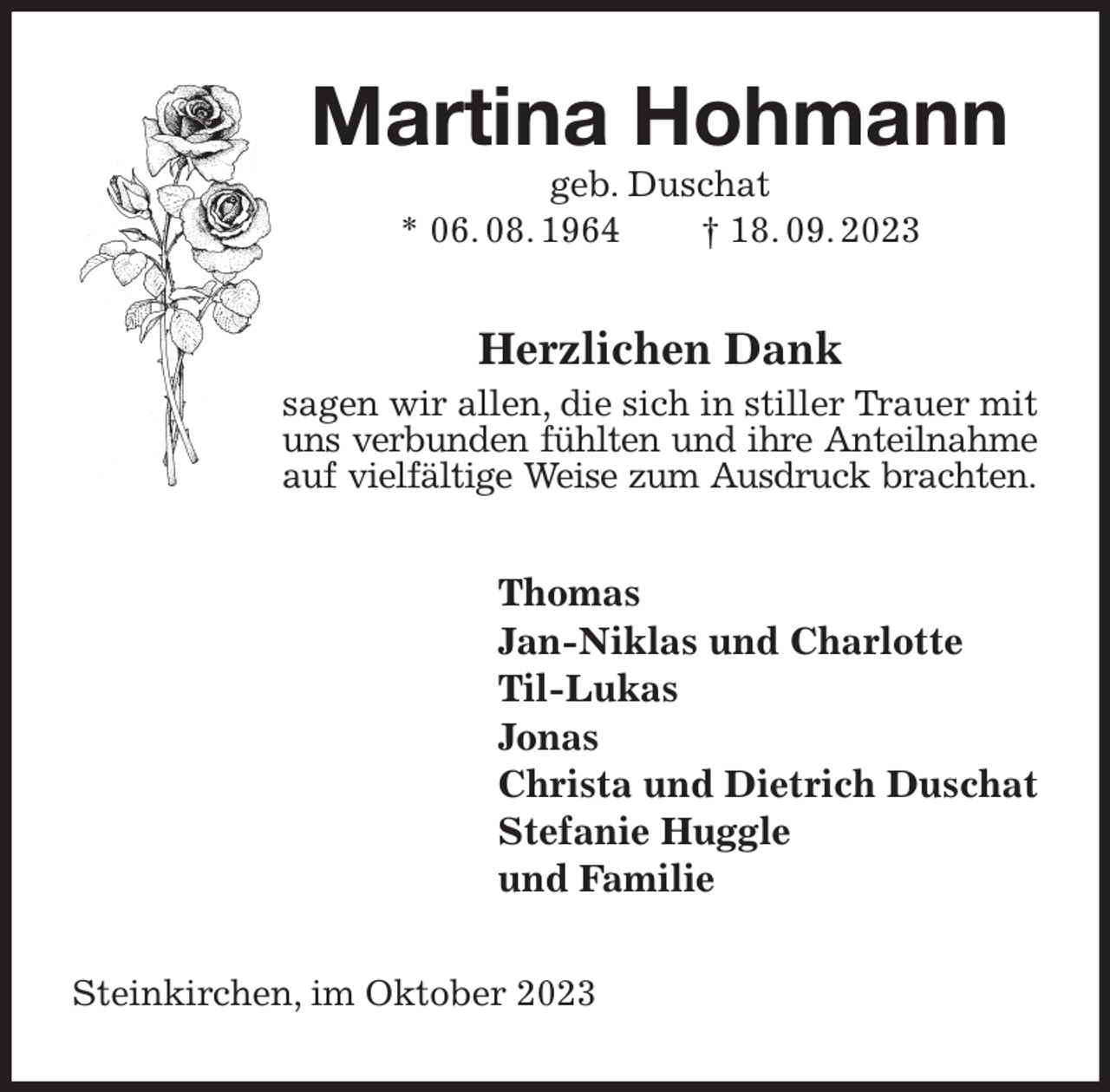 <p>Martina Hohmann<br />geb. Duschat<br />* 06. 08. 1964 † 18. 09. 2023<br />Herzlichen Dank<br />sagen wir allen, die sich in stiller Trauer mit uns verbunden fühlten und ihre Anteilnahme<br />auf vielfältige Weise zum Ausdruck brachten.<br />Thomas<br />Jan-Niklas und Charlotte<br />Til-Lukas<br />Jonas<br />Christa und Dietrich Duschat<br />Stefanie Huggle<br />und Familie<br />Steinkirchen, im Oktober 2023</p>