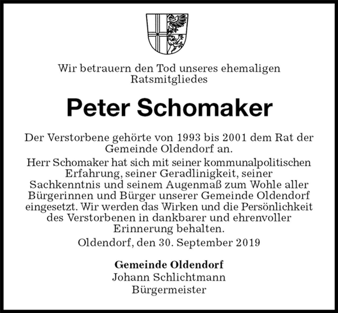 <p>Wir betrauern den Tod unseres ehemaligen<br />Ratsmitgliedes<br />Peter Schomaker<br />Der Verstorbene gehörte von 1993 bis 2001 dem Rat der Gemeinde Oldendorf an.<br />Herr Schomaker hat sich mit seiner kommunalpolitischen Erfahrung, seiner Geradlinigkeit, seiner<br />Sachkenntnis und seinem Augenmaß zum Wohle aller Bürgerinnen und Bürger unserer Gemeinde Oldendorf eingesetzt. Wir werden das Wirken und die Persönlichkeit des Verstorbenen in dankbarer und ehrenvoller<br />Erinnerung behalten.<br />Oldendorf, den 30. September 2019<br />Gemeinde Oldendorf<br />Johann Schlichtmann<br />Bürgermeister</p>