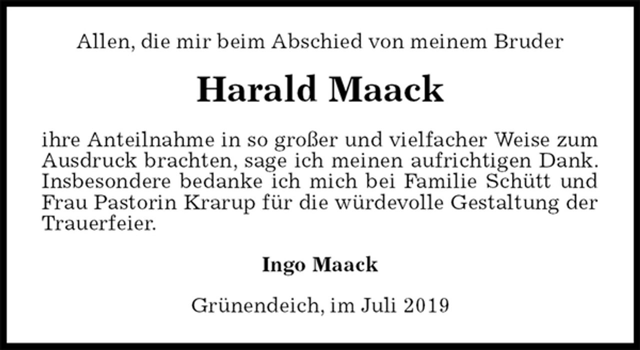 <p>Allen, die mir beim Abschied von meinem Bruder<br />Harald Maack<br />ihre Anteilnahme in so großer und vielfacher Weise zum Ausdruck brachten, sage ich meinen aufrichtigen Dank. Insbesondere bedanke ich mich bei Familie Schütt und Frau Pastorin Krarup für die würdevolle Gestaltung der Trauerfeier.<br />Ingo Maack<br />Grünendeich, im Juli 2019</p>