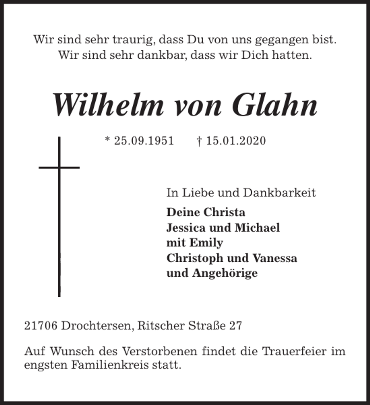 <p>Wir sind sehr traurig, dass Du von uns gegangen bist.<br />Wir sind sehr dankbar, dass wir Dich hatten.<br />Wilhelm von Glahn<br />* 25.09.1951 † 15.01.2020<br />In Liebe und Dankbarkeit<br />Deine Christa<br />Jessica und Michael<br />mit Emily<br />Christoph und Vanessa<br />und Angehörige<br />21706 Drochtersen, Ritscher Straße 27</p>
<p>Auf Wunsch des Verstorbenen findet die Trauerfeier im engsten Familienkreis statt.</p>