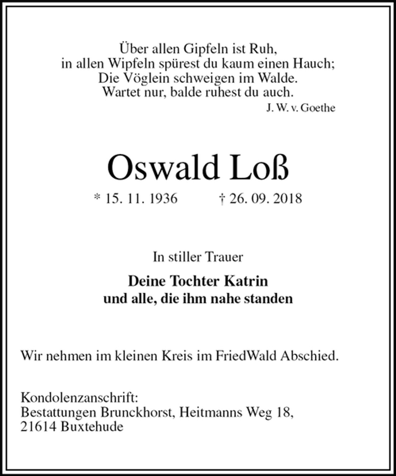 <p>Über allen Gipfeln ist Ruh,<br />in allen Wipfeln spürest du kaum einen Hauch;<br />Die Vöglein schweigen im Walde.<br />Wartet nur, balde ruhest du auch.<br />J. W. v. Goethe<br />Oswald Loß<br />* 15. 11. 1936 † 26. 09. 2018<br />In stiller Trauer<br />Deine Tochter Katrin<br />und alle, die ihm nahe standen<br />Wir nehmen im kleinen Kreis im FriedWald Abschied.</p><p>Kondolenzanschrift:<br />Bestattungen Brunckhorst, Heitmanns Weg 18,<br />21614 Buxtehude</p>