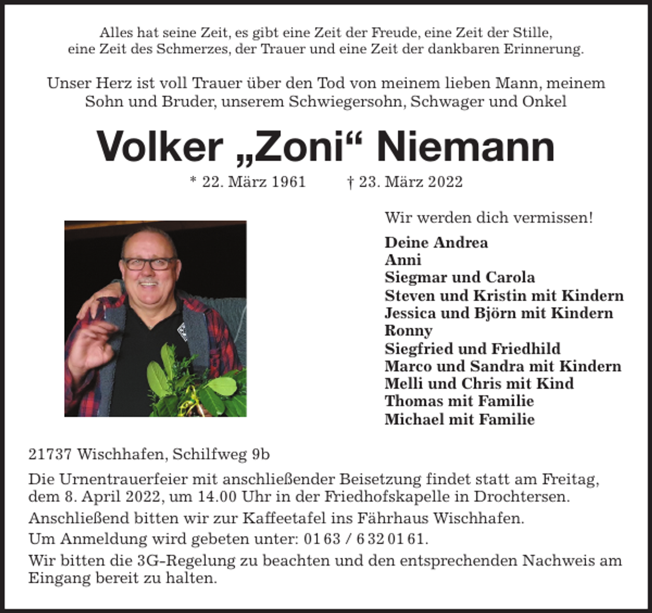<p>Alles hat seine Zeit, es gibt eine Zeit der Freude, eine Zeit der Stille,<br />eine Zeit des Schmerzes, der Trauer und eine Zeit der dankbaren Erinnerung.<br />Unser Herz ist voll Trauer über den Tod von meinem lieben Mann, meinem Sohn und Bruder, unserem Schwiegersohn, Schwager und Onkel<br />Volker „Zoni“ Niemann<br />* 22. März 1961 † 23. März 2022<br />Wir werden dich vermissen!<br />Deine Andrea<br />Anni<br />Siegmar und Carola<br />Steven und Kristin mit Kindern<br />Jessica und Björn mit Kindern<br />Ronny<br />Siegfried und Friedhild<br />Marco und Sandra mit Kindern<br />Melli und Chris mit Kind<br />Thomas mit Familie<br />Michael mit Familie<br />21737 Wischhafen, Schilfweg 9b<br />Die Urnentrauerfeier mit anschließender Beisetzung findet statt am Freitag, dem 8. April 2022, um 14.00 Uhr in der Friedhofskapelle in Drochtersen.<br />Anschließend bitten wir zur Kaffeetafel ins Fährhaus Wischhafen.<br />Um Anmeldung wird gebeten unter: 01 63 / 6 32 01 61.<br />Wir bitten die 3G-Regelung zu beachten und den entsprechenden Nachweis am Eingang bereit zu halten.</p>