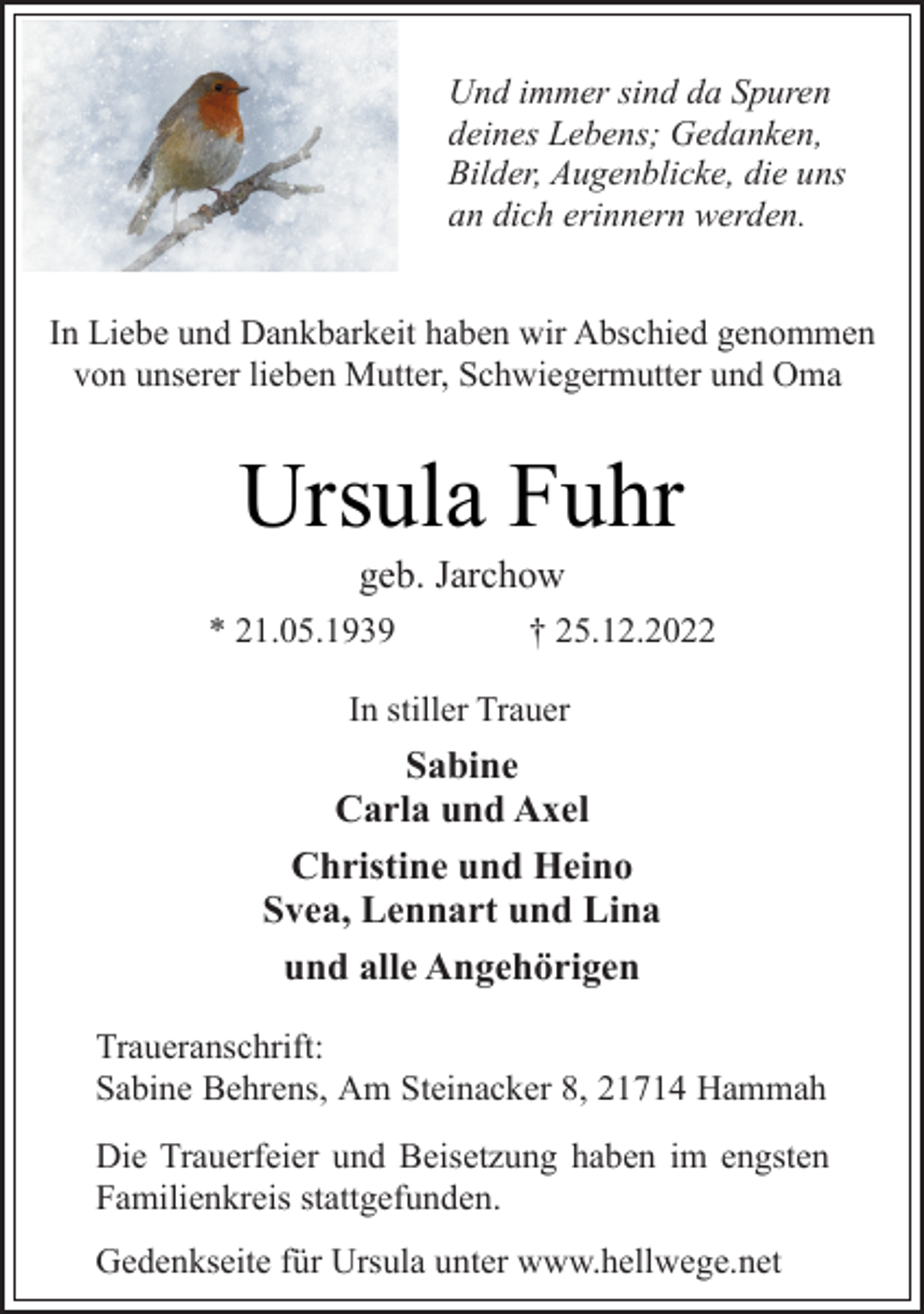 <p>Und immer sind da Spuren<br />deines Lebens; Gedanken,<br />Bilder, Augenblicke, die uns<br />an dich erinnern werden.<br />In Liebe und Dankbarkeit haben wir Abschied genommen<br />von unserer lieben Mutter, Schwiegermutter und Oma<br />Ursula Fuhr<br />* 21.05.1939 † 25.12.2022<br />geb. Jarchow<br />In stiller Trauer<br />Sabine<br />Carla und Axel<br />Christine und Heino<br />Svea, Lennart und Lina<br />und alle Angehörigen<br />Traueranschrift:<br />Sabine Behrens, Am Steinacker 8, 21714 Hammah<br />Die Trauerfeier und Beisetzung haben im engsten<br />Familienkreis stattgefunden.<br />Gedenkseite für Ursula unter www.hellwege.net</p>