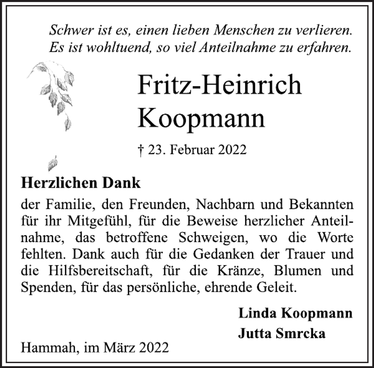 <p>Schwer ist es, einen lieben Menschen zu verlieren.<br />Es ist wohltuend, so viel Anteilnahme zu erfahren.<br />Fritz-Heinrich Koopmann<br />† 23. Februar 2022<br />Herzlichen Dank<br />der Familie, den Freunden, Nachbarn und Bekannten für ihr Mitgefühl, für die Beweise herzlicher Anteilnahme, das betroffene Schweigen, wo die Worte fehlten.<br />Dank auch für die Gedanken der Trauer und die Hilfsbereitschaft, für die Kränze, Blumen und Spenden, für das persönliche, ehrende Geleit.</p>
<p>Linda Koopmann<br />Jutta Smrcka</p>
<p>Hammah, im März 2022</p>