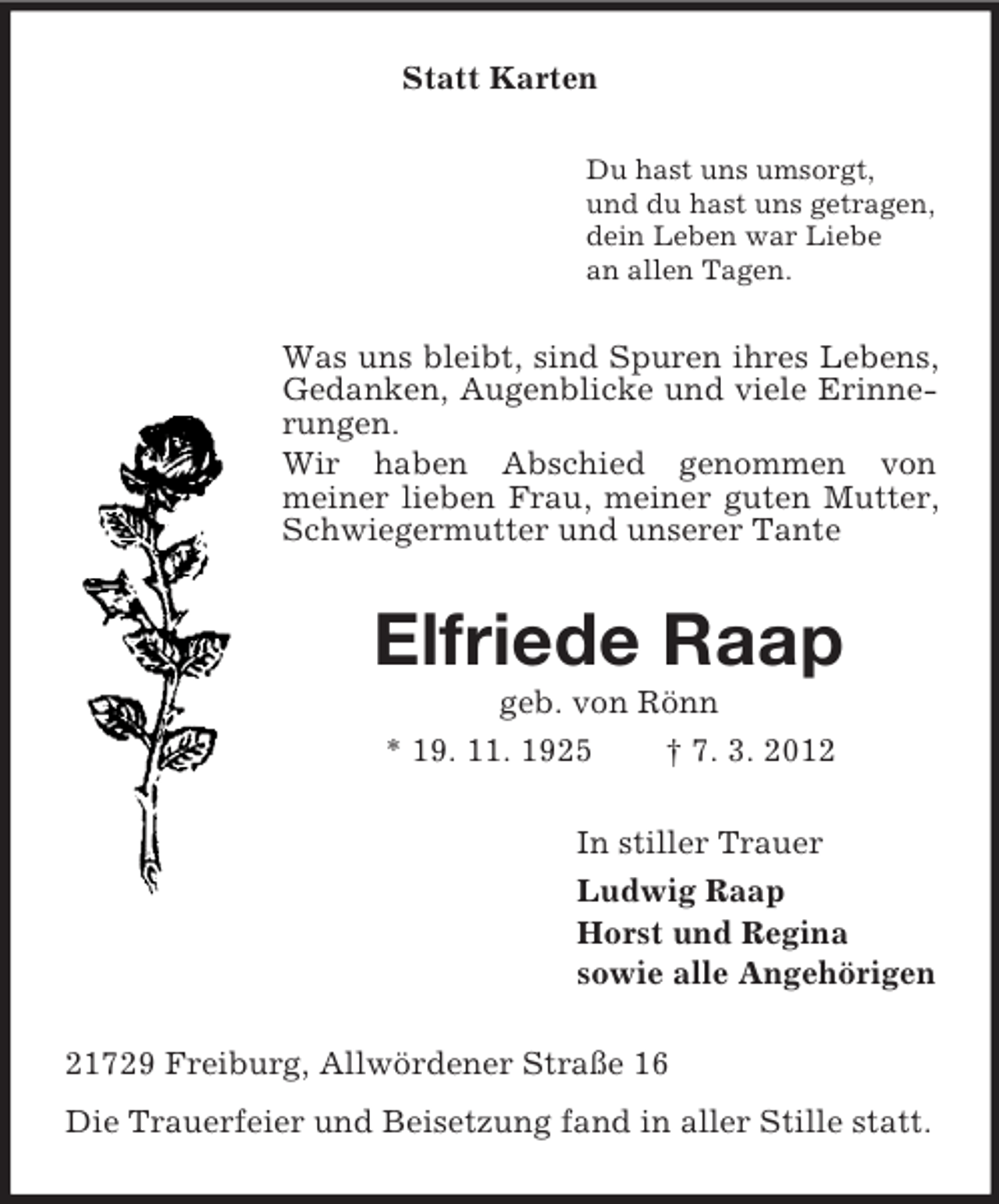 <p>Statt Karten<br />Du hast uns umsorgt,<br />und du hast uns getragen,<br />dein Leben war Liebe<br />an allen Tagen.</p><p>Was uns bleibt, sind Spuren ihres Lebens,<br />Gedanken, Augenblicke und viele Erinnerungen.<br />Wir haben Abschied genommen von<br />meiner lieben Frau, meiner guten Mutter,<br />Schwiegermutter und unserer Tante</p><p>Elfriede Raap<br />geb. von Rönn<br />* 19. 11. 1925<br />† 7. 3. 2012<br />In stiller Trauer<br />Ludwig Raap<br />Horst und Regina<br />sowie alle Angehörigen<br />21729 Freiburg, Allwördener Straße 16<br />Die Trauerfeier und Beisetzung fand in aller Stille statt.</p>