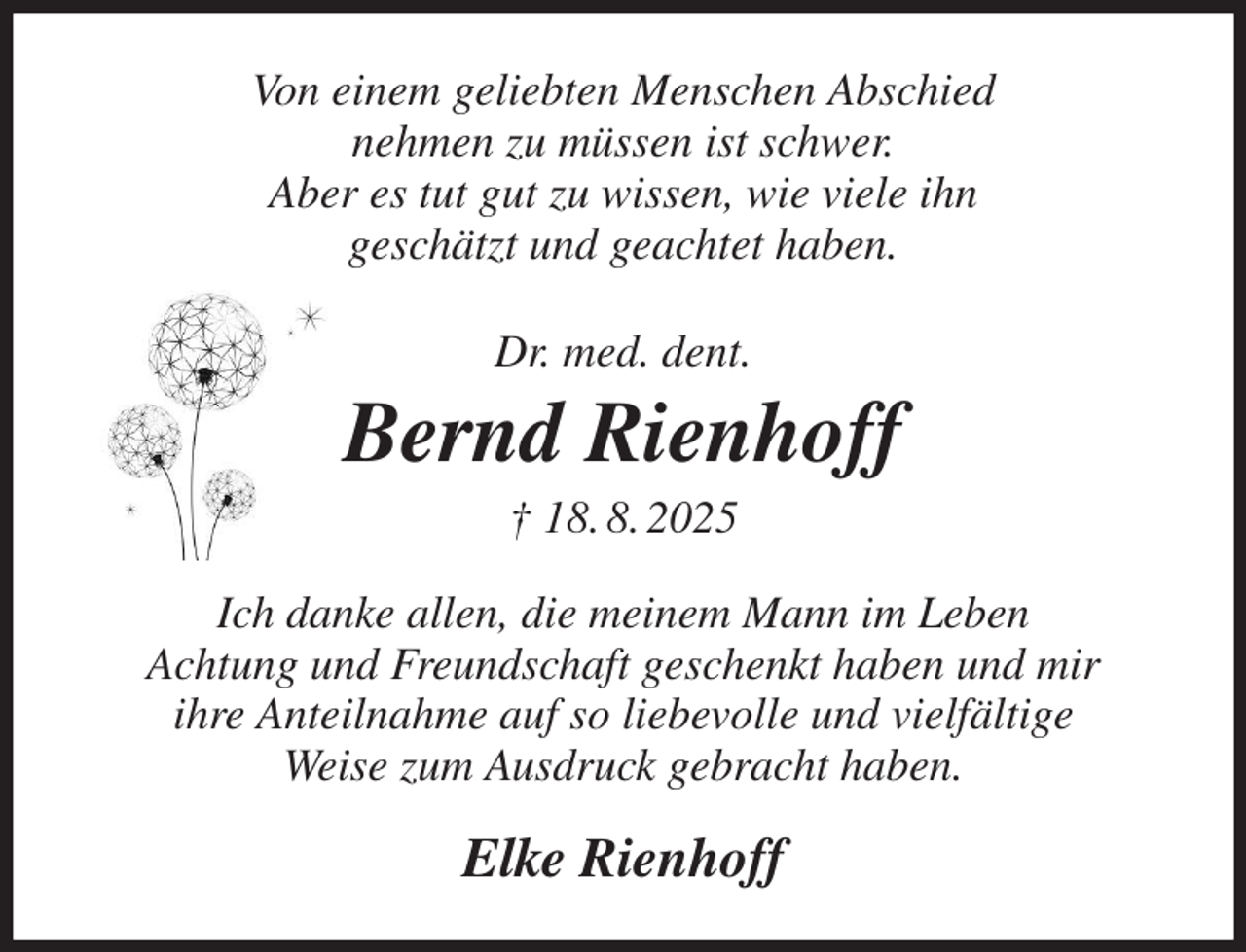 <p>Von einem geliebten Menschen Abschied<br />nehmen zu müssen ist schwer.<br />Aber es tut gut zu wissen, wie viele ihn<br />geschätzt und geachtet haben.<br />Dr. med. dent.<br />Bernd Rienhoff<br />† 18. 8. 2025<br />Ich danke allen, die meinem Mann im Leben<br />Achtung und Freundschaft geschenkt haben und mir<br />ihre Anteilnahme auf so liebevolle und vielfältige<br />Weise zum Ausdruck gebracht haben.<br />Elke Rienhoff</p>