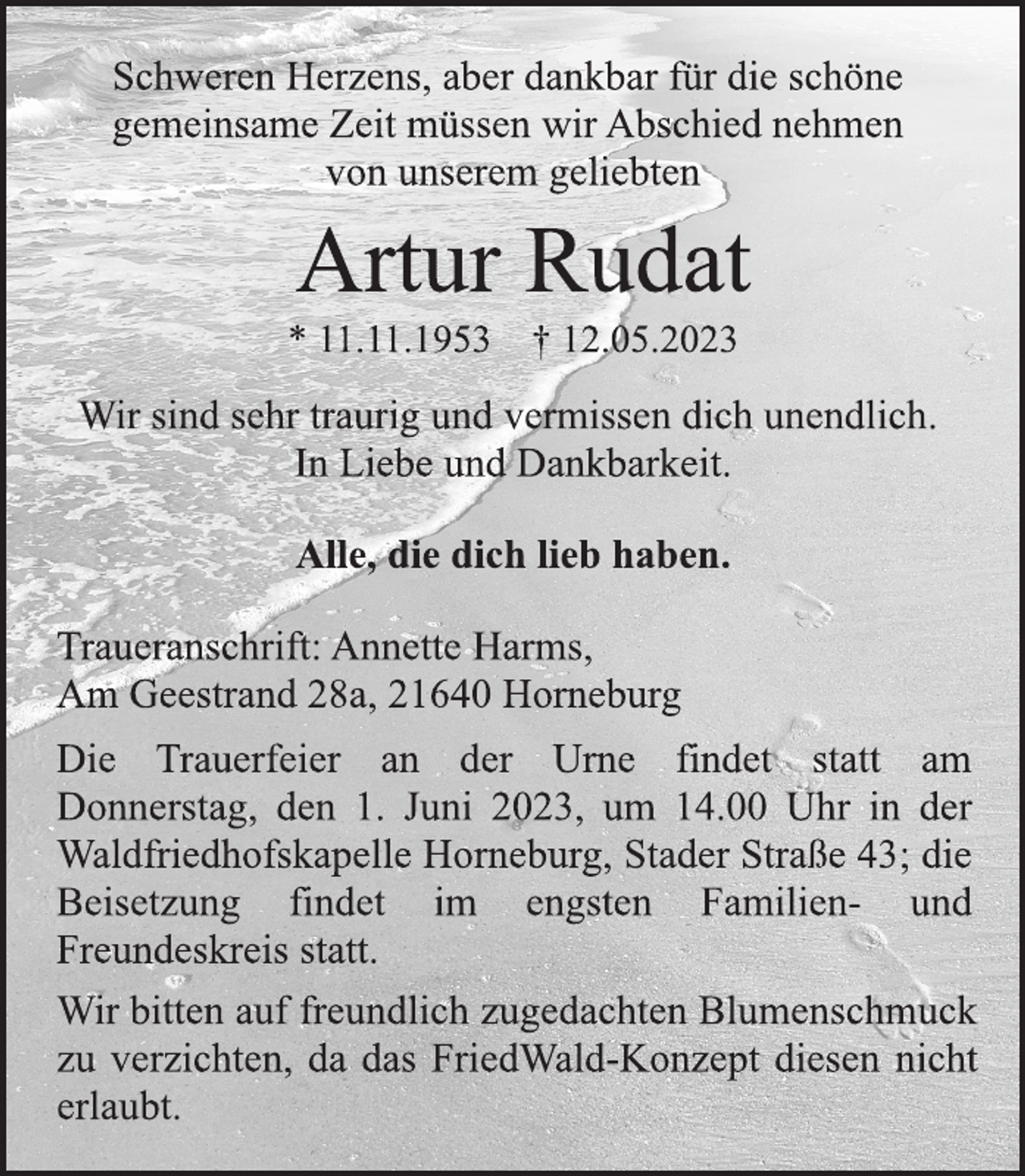 <p>Schweren Herzens, aber dankbar für die schöne<br />gemeinsame Zeit müssen wir Abschied nehmen<br />von unserem geliebten<br />Artur Rudat<br />* 11.11.1953 † 12.05.2023<br />Wir sind sehr traurig und vermissen dich unendlich.<br />In Liebe und Dankbarkeit.<br />Alle, die dich lieb haben.<br />Traueranschrift: Annette Harms,<br />Am Geestrand 28a, 21640 Horneburg<br />Die Trauerfeier an der Urne findet statt am<br />Donnerstag, den 1. Juni 2023, um 14.00 Uhr in der<br />Waldfriedhofskapelle Horneburg, Stader Straße 43; die<br />Beisetzung findet im engsten Familien- und<br />Freundeskreis statt.<br />Wir bitten auf freundlich zugedachten Blumenschmuck<br />zu verzichten, da das FriedWald-Konzept diesen nicht<br />erlaubt.</p>