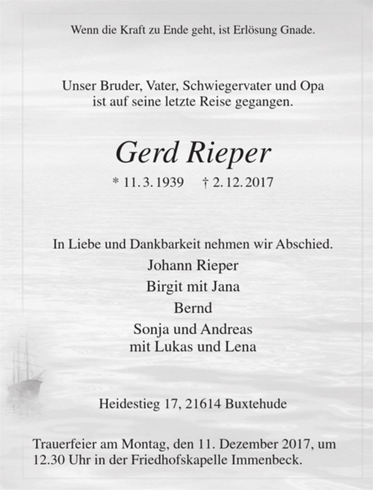 <p>Wenn die Kraft zu Ende geht, ist Erlösung Gnade.</p>
<p>Unser Bruder, Vater, Schwiegervater und Opa<br />ist auf seine letzte Reise gegangen.</p>
<p>Gerd Rieper<br />* 11.3.1939 + 2.12.2017</p>
<p>In Liebe und Dankbarkeit nehmen wir Abschied.</p>
<p>Johann Rieper<br />Birgit und Jana<br />Bernd<br />Sonja und Andreas<br />mit Lukas und Lena</p>
<p>Heidestieg 17, 21614 Buxtehude</p>
<p>Trauerfeier am Montag, den 11. Dezember 2017, um 12.30 Uhr in der Friedhofskapelle Immenbeck.</p>