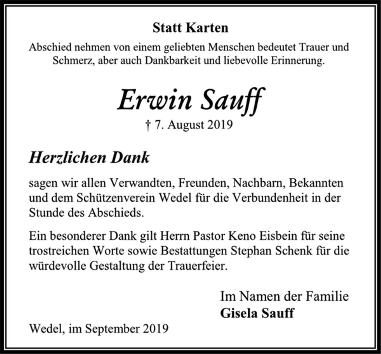 <p>Statt Karten<br />Abschied nehmen von einem geliebten Menschen bedeutet Trauer und<br />Schmerz, aber auch Dankbarkeit und liebevolle Erinnerung.<br />Erwin Sauff<br />† 7. August 2019<br />Herzlichen Dank<br />sagen wir allen Verwandten, Freunden, Nachbarn, Bekannten<br />und dem Schützenverein Wedel für die Verbundenheit in der<br />Stunde des Abschieds.<br />Ein besonderer Dank gilt Herrn Pastor Keno Eisbein für seine<br />trostreichen Worte sowie Bestattungen Stephan Schenk für die<br />würdevolle Gestaltung der Trauerfeier.<br />Im Namen der Familie<br />Gisela Sauff<br />Wedel, im September 2019</p>
