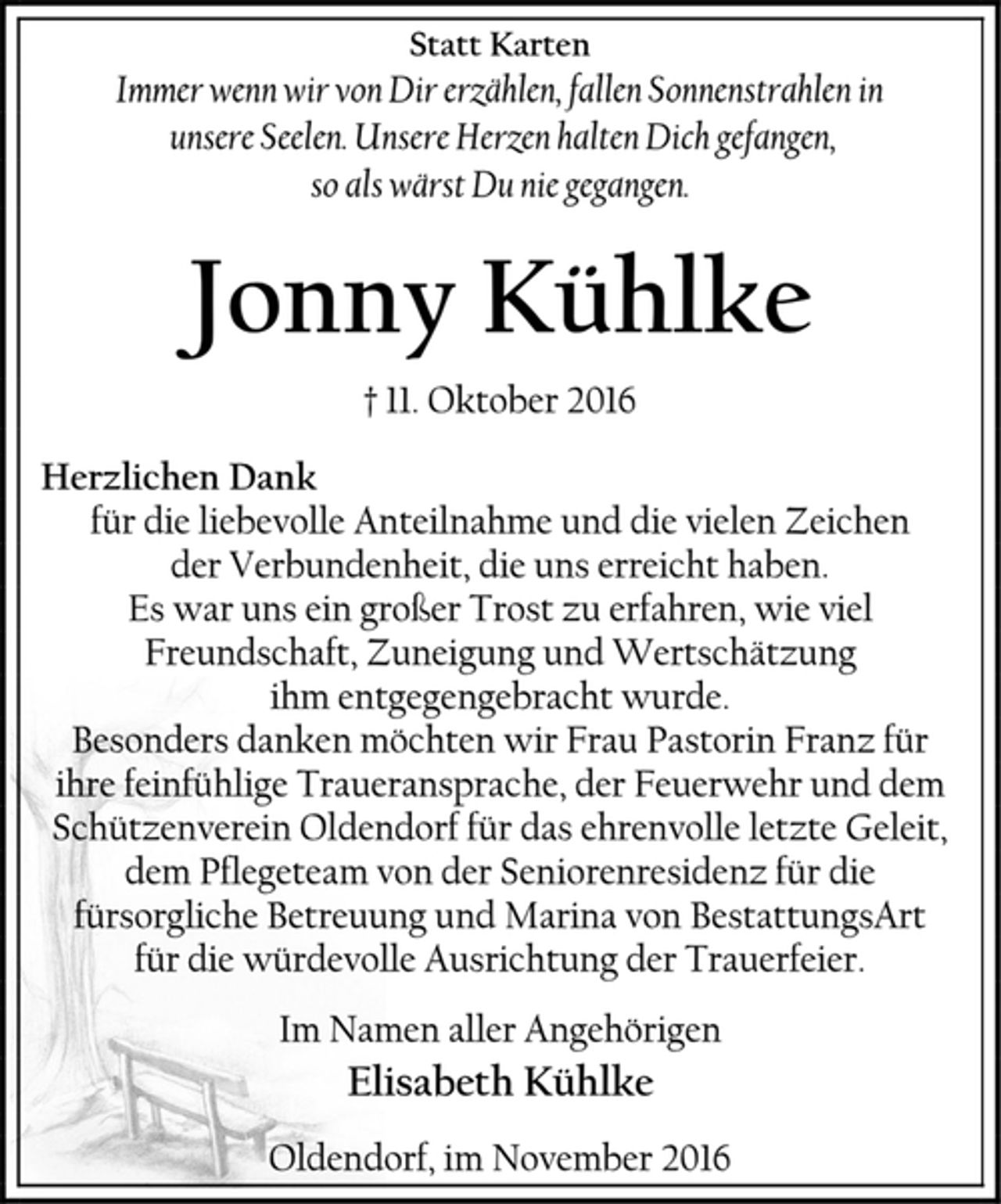 <p>Statt Karten<br />Immer wenn wir von Dir erzählen, fallen Sonnenstrahlen in<br />unsere Seelen. Unsere Herzen halten Dich gefangen,<br />so als wärst Du nie gegangen.<br />Jonny Kühlke<br />† 11. Oktober 2016<br />Herzlichen Dank<br />für die liebevolle Anteilnahme und die vielen Zeichen<br />der Verbundenheit, die uns erreicht haben.<br />Es war uns ein großer Trost zu erfahren, wie viel Freundschaft, Zuneigung und Wertschätzung<br />ihm entgegengebracht wurde.<br />Besonders danken möchten wir Frau Pastorin Franz für ihre feinfühlige Traueransprache, der Feuerwehr und dem Schützenverein Oldendorf für das ehrenvolle letzte Geleit, dem Pflegeteam von der Seniorenresidenz für die fürsorgliche Betreuung und Marina von BestattungsArt<br />für die würdevolle Ausrichtung der Trauerfeier.<br />Im Namen aller Angehörigen<br />Elisabeth Kühlke<br />Oldendorf, im November 2016</p>
