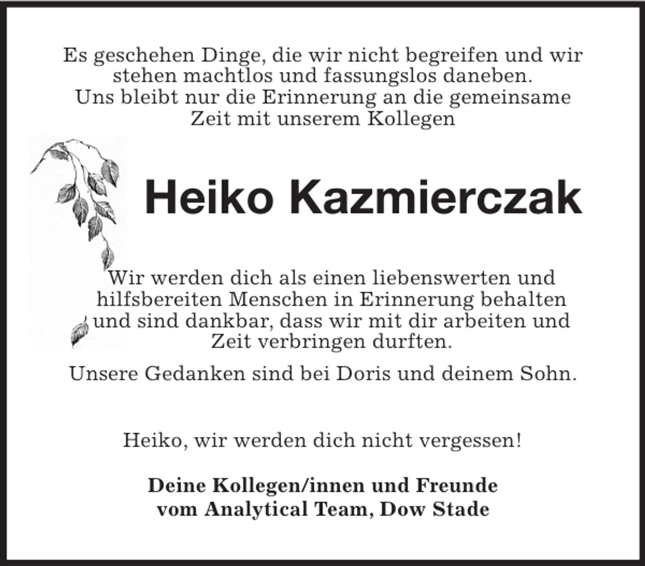 <p>Es geschehen Dinge, die wir nicht begreifen und wir<br />stehen machtlos und fassungslos daneben.<br />Uns bleibt nur die Erinnerung an die gemeinsame<br />Zeit mit unserem Kollegen<br />Heiko Kazmierczak<br />Wir werden dich als einen liebenswerten und<br />hilfsbereiten Menschen in Erinnerung behalten<br />und sind dankbar, dass wir mit dir arbeiten und<br />Zeit verbringen durften.<br />Unsere Gedanken sind bei Doris und deinem Sohn.<br />Heiko, wir werden dich nicht vergessen!</p><p>Deine Kollegen/innen und Freunde<br />vom Analytical Team, Dow Stade</p>