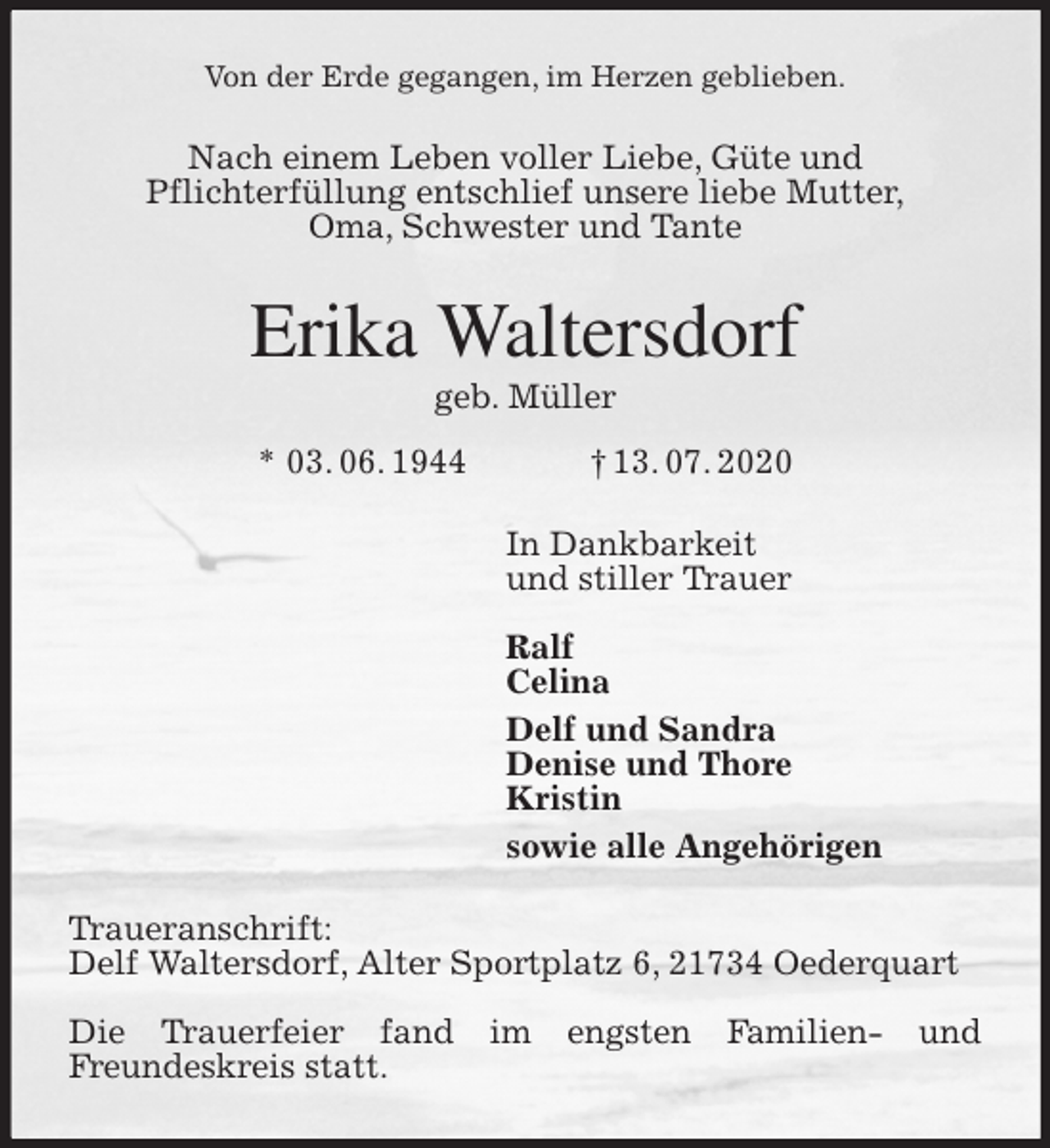 <p>Von der Erde gegangen, im Herzen geblieben.<br />Nach einem Leben voller Liebe, Güte und<br />Pflichterfüllung entschlief unsere liebe Mutter,<br />Oma, Schwester und Tante<br />Erika Waltersdorf<br />geb. Müller<br />* 03. 06. 1944 † 13. 07. 2020<br />In Dankbarkeit<br />und stiller Trauer</p>
<p>Ralf<br />Celina<br />Delf und Sandra<br />Denise und Thore<br />Kristin<br />sowie alle Angehörigen<br />Traueranschrift:<br />Delf Waltersdorf, Alter Sportplatz 6, 21734 Oederquart</p>
<p>Die Trauerfeier fand im engsten Familien- und<br />Freundeskreis statt.</p>