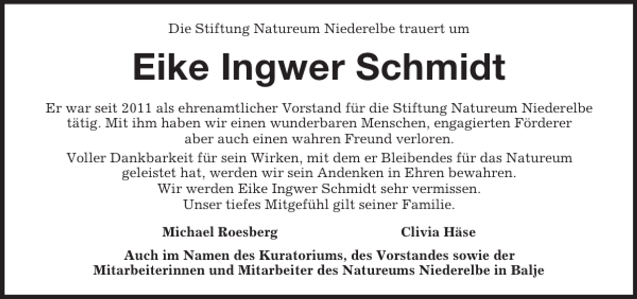 <p>Die Stiftung Natureum Niederelbe trauert um<br />Eike Ingwer Schmidt<br />Er war seit 2011 als ehrenamtlicher Vorstand für die Stiftung Natureum Niederelbe<br />tätig. Mit ihm haben wir einen wunderbaren Menschen, engagierten Förderer<br />aber auch einen wahren Freund verloren.<br />Voller Dankbarkeit für sein Wirken, mit dem er Bleibendes für das Natureum<br />geleistet hat, werden wir sein Andenken in Ehren bewahren.<br />Wir werden Eike Ingwer Schmidt sehr vermissen.<br />Unser tiefes Mitgefühl gilt seiner Familie.<br />Michael Roesberg Clivia Häse<br />Auch im Namen des Kuratoriums, des Vorstandes sowie der<br />Mitarbeiterinnen und Mitarbeiter des Natureums Niederelbe in Balje</p>
