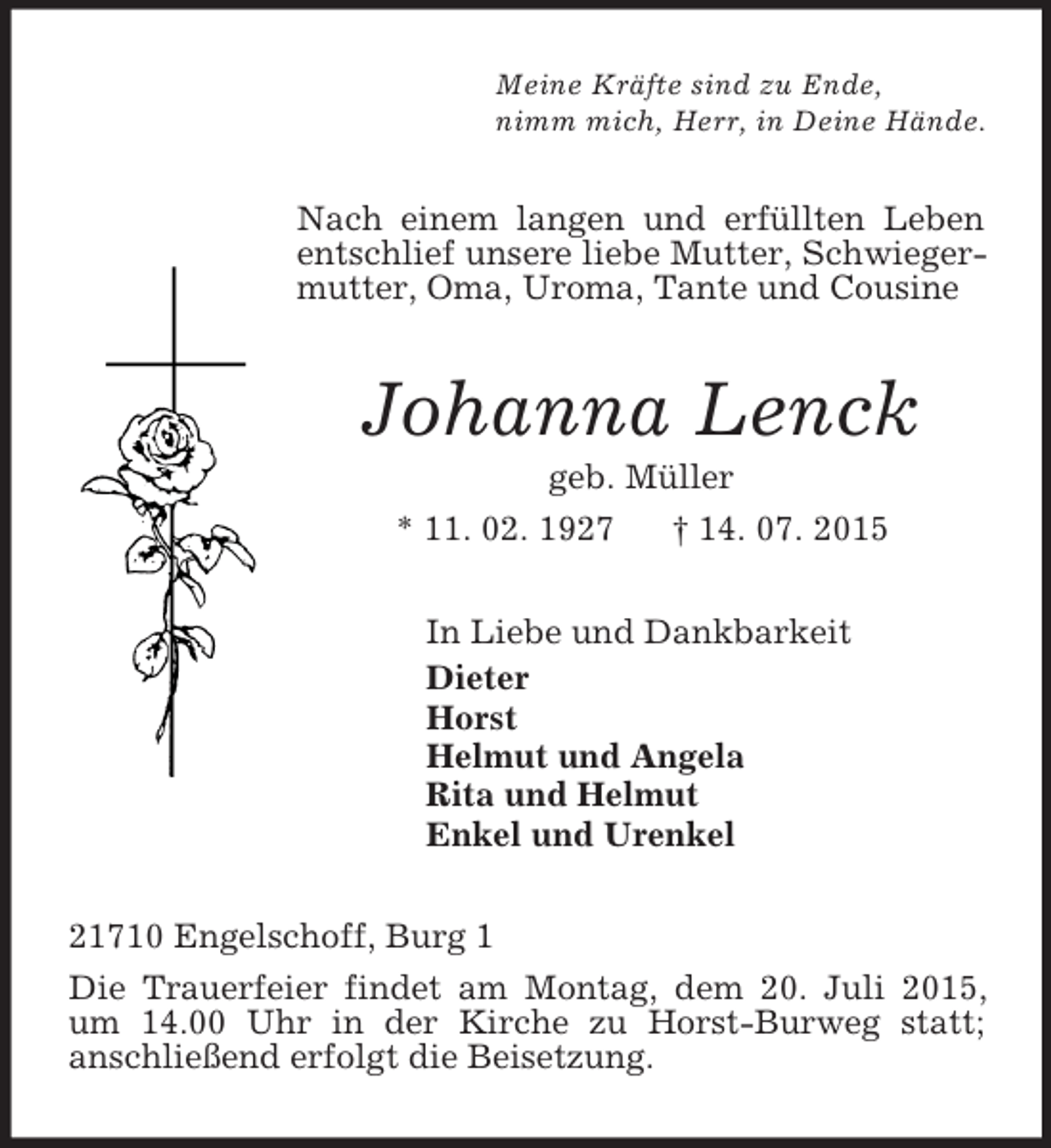 <p>Meine Kräfte sind zu Ende,<br />nimm mich, Herr, in Deine Hände.<br />Nach einem langen und erfüllten Leben entschlief unsere liebe Mutter, Schwiegermutter, Oma, Uroma, Tante und Cousine<br />Johanna Lenck<br />geb. Müller<br />* 11. 02. 1927 † 14. 07. 2015<br />In Liebe und Dankbarkeit<br />Dieter<br />Horst<br />Helmut und Angela<br />Rita und Helmut<br />Enkel und Urenkel<br />21710 Engelschoff, Burg 1<br />Die Trauerfeier findet am Montag, dem 20. Juli 2015, um 14.00 Uhr in der Kirche zu Horst-Burweg statt;<br />anschließend erfolgt die Beisetzung.</p>