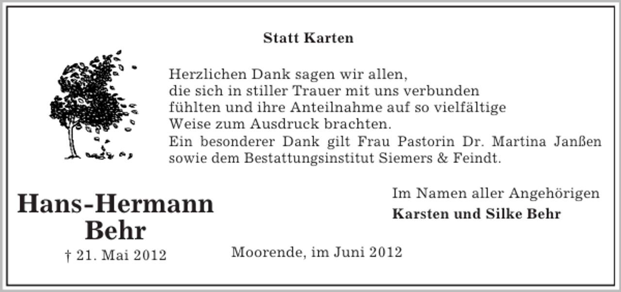 <p>Statt Karten<br />Herzlichen Dank sagen wir allen,<br />die sich in stiller Trauer mit uns verbunden<br />fühlten und ihre Anteilnahme auf so vielfältige<br />Weise zum Ausdruck brachten.<br />Ein besonderer Dank gilt Frau Pastorin Dr. Martina Janßen<br />sowie dem Bestattungsinstitut Siemers &amp; Feindt.</p><p>Hans-Hermann<br />Behr<br />† 21. Mai 2012</p><p>Im Namen aller Angehörigen<br />Karsten und Silke Behr<br />Moorende, im Juni 2012</p>