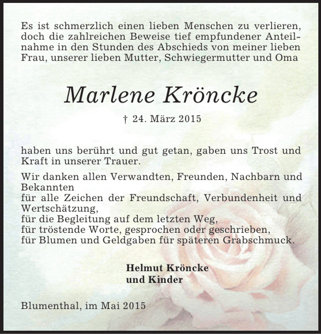 <p>Es ist schmerzlich einen lieben Menschen zu verlieren, doch die zahlreichen Beweise tief empfundener Anteilnahme in den Stunden des Abschieds von meiner lieben Frau, unserer lieben Mutter, Schwiegermutter und Oma<br />Marlene Kröncke<br />† 24. März 2015<br />haben uns berührt und gut getan, gaben uns Trost und Kraft in unserer Trauer.<br />Wir danken allen Verwandten, Freunden, Nachbarn und Bekannten<br />für alle Zeichen der Freundschaft, Verbundenheit und Wertschätzung,<br />für die Begleitung auf dem letzten Weg,<br />für tröstende Worte, gesprochen oder geschrieben,<br />für Blumen und Geldgaben für späteren Grabschmuck.</p>
<p>Helmut Kröncke<br />und Kinder</p>
<p>Blumenthal, im Mai 2015</p>