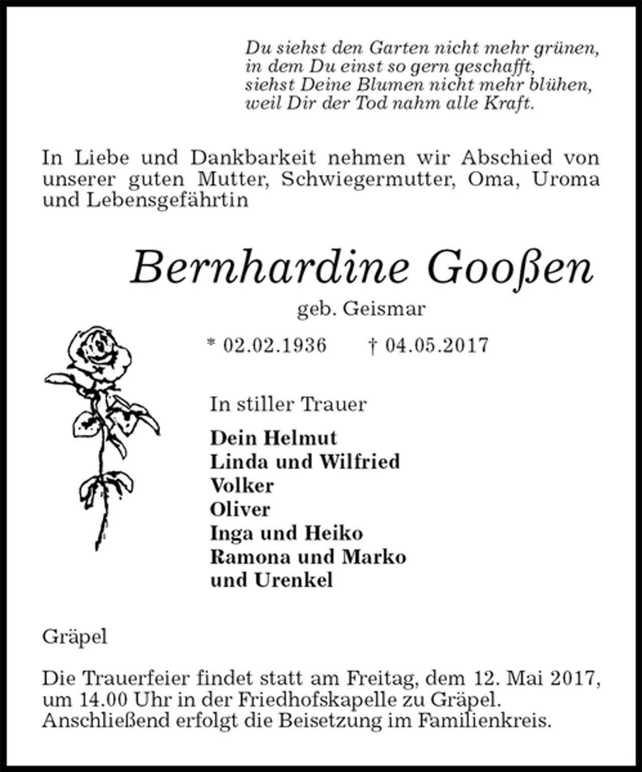 <p>Du siehst den Garten nicht mehr grünen,<br />in dem Du einst so gern geschafft,<br />siehst Deine Blumen nicht mehr blühen,<br />weil Dir der Tod nahm alle Kraft.<br />In Liebe und Dankbarkeit nehmen wir Abschied von unserer guten Mutter, Schwiegermutter, Oma, Uroma und Lebensgefährtin<br />Bernhardine Gooßen<br />geb. Geismar<br />* 02.02.1936 † 04.05.2017<br />In stiller Trauer<br />Dein Helmut<br />Linda und Wilfried<br />Volker<br />Oliver<br />Inga und Heiko<br />Ramona und Marko<br />und Urenkel<br />Gräpel</p><p>Die Trauerfeier findet statt am Freitag, dem 12. Mai 2017, um 14.00 Uhr in der Friedhofskapelle zu Gräpel.<br />Anschließend erfolgt die Beisetzung im Familienkreis.</p>