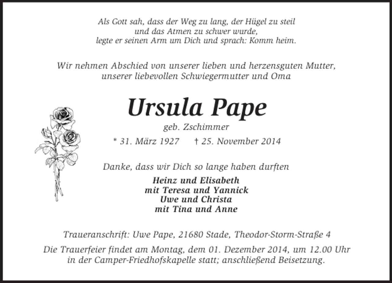 <p>Als Gott sah, dass der Weg zu lang, der Hügel zu steil<br />und das Atmen zu schwer wurde,<br />legte er seinen Arm um Dich und sprach: Komm heim.<br />Wir nehmen Abschied von unserer lieben und herzensguten Mutter,<br />unserer liebevollen Schwiegermutter und Oma<br />Ursula Pape<br />geb. Zschimmer<br />* 31. März 1927 † 25. November 2014<br />Danke, dass wir Dich so lange haben durften<br />Heinz und Elisabeth<br />mit Teresa und Yannick<br />Uwe und Christa<br />mit Tina und Anne<br />Traueranschrift: Uwe Pape, 21680 Stade, Theodor-Storm-Straße 4<br />Die Trauerfeier findet am Montag, dem 01. Dezember 2014, um 12.00 Uhr<br />in der Camper-Friedhofskapelle statt; anschließend Beisetzung.</p>
