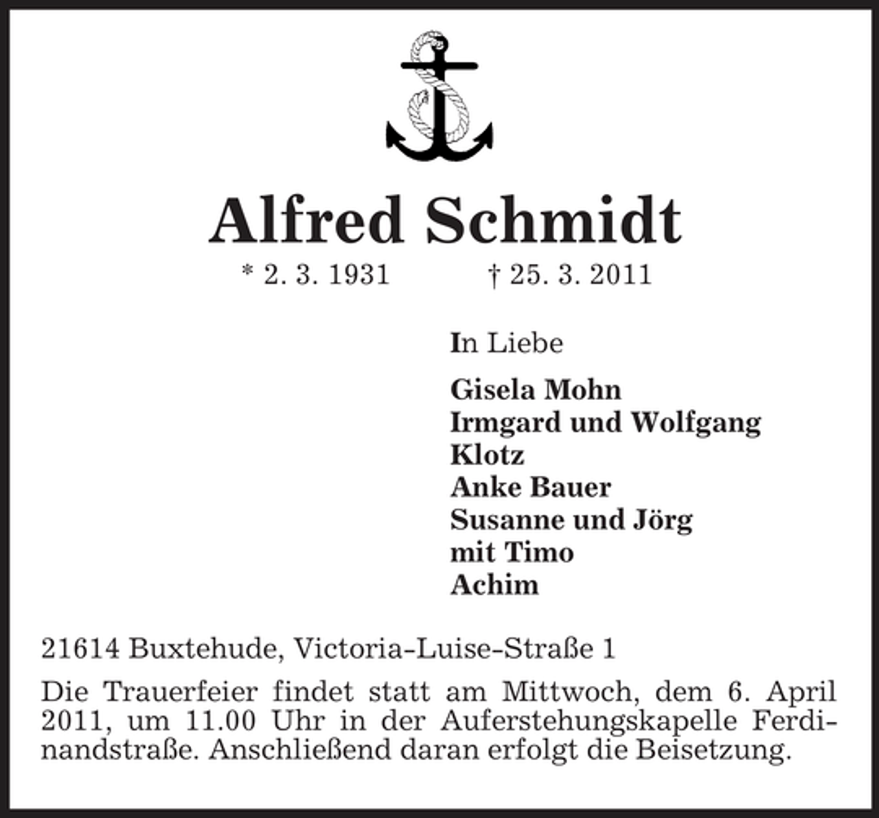 <p>Alfred Schmidt<br />* 2. 3. 1931 † 25. 3. 2011 In Liebe Gisela Mohn Irmgard und Wolfgang Klotz Anke Bauer Susanne und Jörg mit Timo Achim 21614 Buxtehude, Victoria-Luise-Straße 1 Die Trauerfeier findet statt am Mittwoch, dem 6. April 2011, um 11.00 Uhr in der Auferstehungskapelle Ferdinandstraße. Anschließend daran erfolgt die Beisetzung.</p>