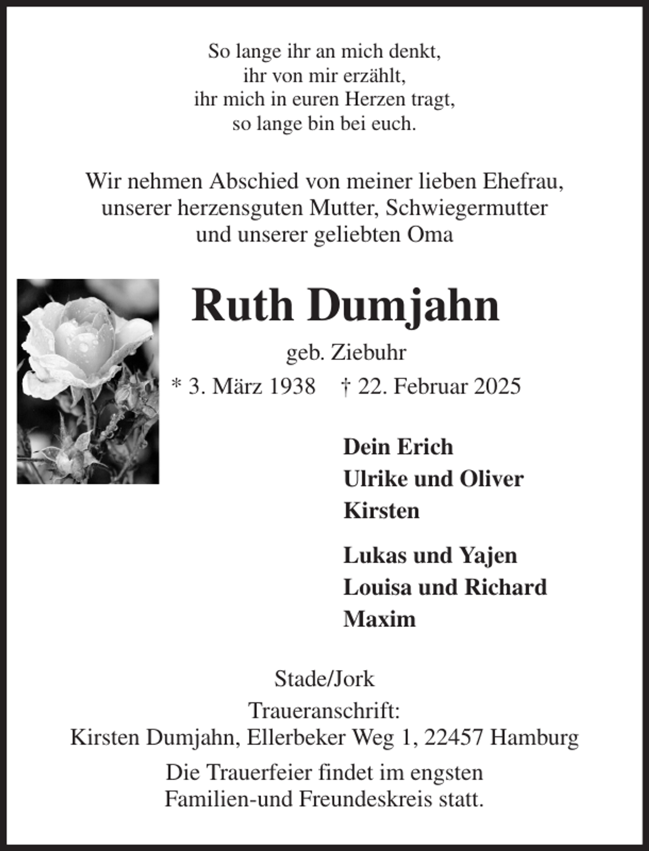 <p>So lange ihr an mich denkt,<br />ihr von mir erzählt,<br />ihr mich in euren Herzen tragt,<br />so lange bin bei euch.<br />Wir nehmen Abschied von meiner lieben Ehefrau,<br />unserer herzensguten Mutter, Schwiegermutter<br />und unserer geliebten Oma<br />Ruth Dumjahn<br />geb. Ziebuhr<br />* 3. März 1938 † 22. Februar 2025<br />Dein Erich<br />Ulrike und Oliver<br />Kirsten<br />Lukas und Yajen<br />Louisa und Richard<br />Maxim<br />Stade/Jork<br />Traueranschrift:<br />Kirsten Dumjahn, Ellerbeker Weg 1, 22457 Hamburg<br />Die Trauerfeier findet im engsten<br />Familien-und Freundeskreis statt.</p>