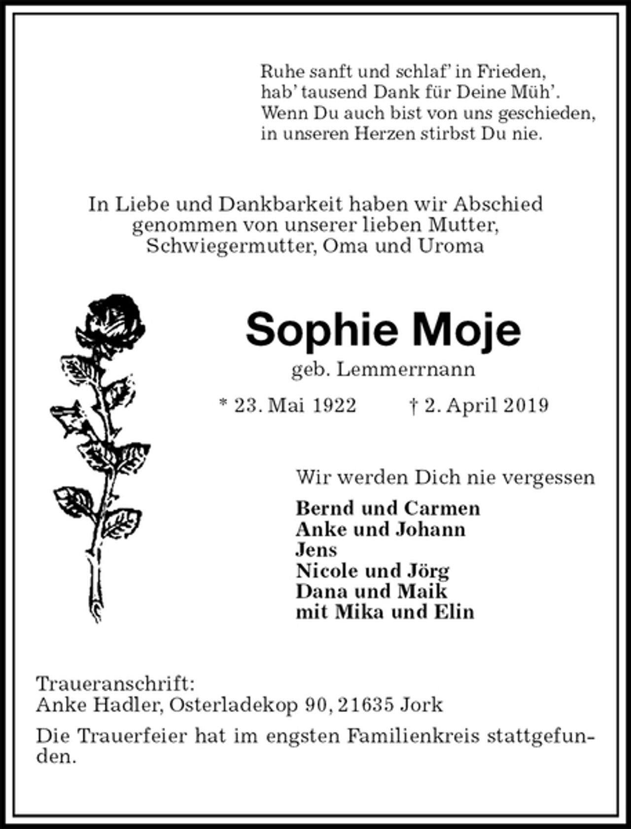 <p>Ruhe sanft und schlaf’ in Frieden,<br />hab’ tausend Dank für Deine Müh’.<br />Wenn Du auch bist von uns geschieden,<br />in unseren Herzen stirbst Du nie.<br />In Liebe und Dankbarkeit haben wir Abschied<br />genommen von unserer lieben Mutter,<br />Schwiegermutter, Oma und Uroma<br />Sophie Moje<br />geb. Lemmerrnann<br />* 23. Mai 1922 † 2. April 2019<br />Wir werden Dich nie vergessen<br />Bernd und Carmen<br />Anke und Johann<br />Jens<br />Nicole und Jörg<br />Dana und Maik<br />mit Mika und Elin<br />Traueranschrift:<br />Anke Hadler, Osterladekop 90, 21635 Jork<br />Die Trauerfeier hat im engsten Familienkreis stattgefunden.</p>