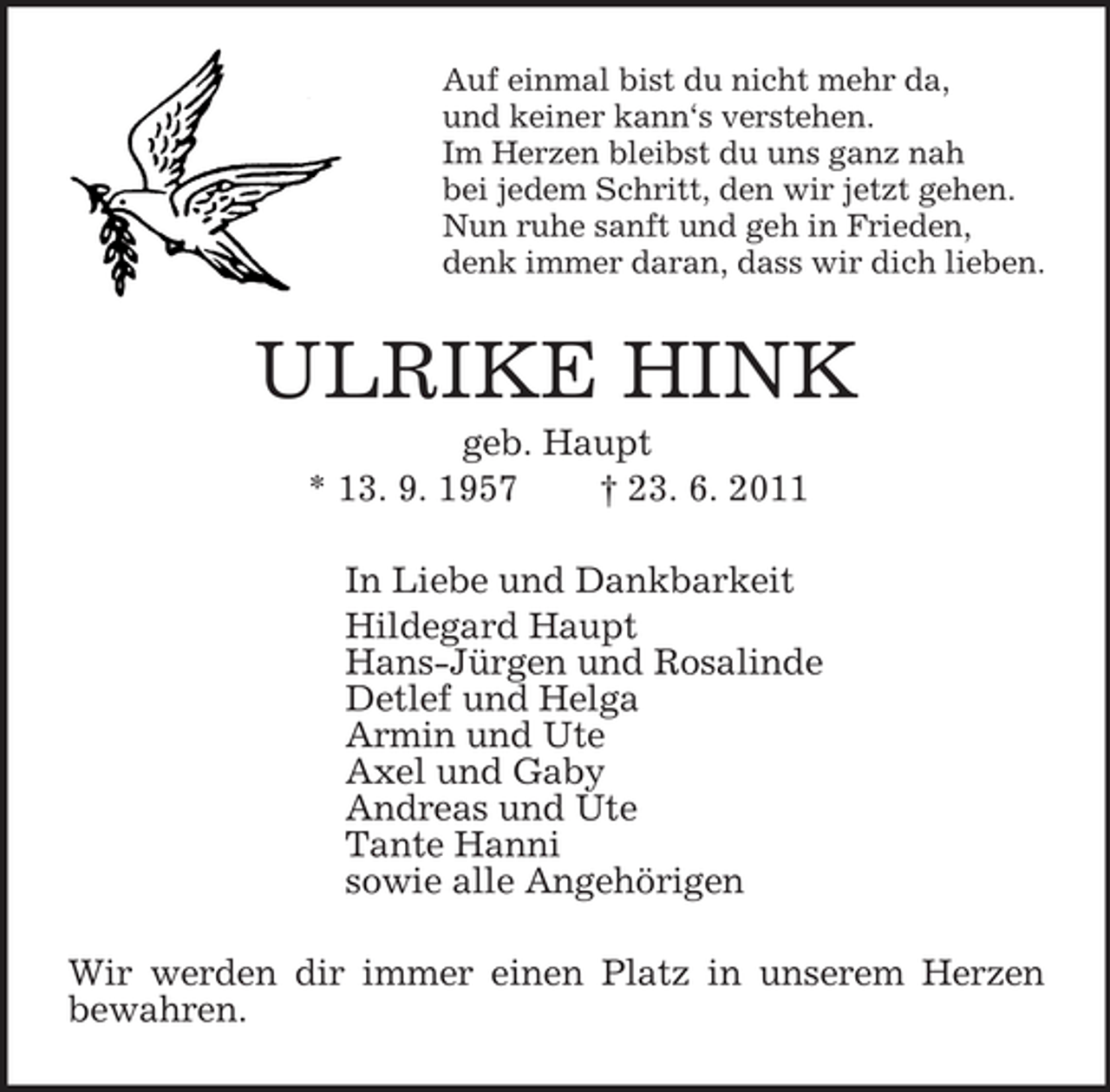 <p>Auf einmal bist du nicht mehr da,<br />und keiner kann‘s verstehen.<br />Im Herzen bleibst du uns ganz nah<br />bei jedem Schritt, den wir jetzt gehen.<br />Nun ruhe sanft und geh in Frieden,<br />denk immer daran, dass wir dich lieben.<br />ULRIKE HINK<br />geb. Haupt<br />* 13. 9. 1957 † 23. 6. 2011<br />In Liebe und Dankbarkeit<br />Hildegard Haupt<br />Hans-Jürgen und Rosalinde<br />Detlef und Helga<br />Armin und Ute<br />Axel und Gaby<br />Andreas und Ute<br />Tante Hanni<br />sowie alle Angehörigen<br />Wir werden dir immer einen Platz in unserem Herzen bewahren.</p>