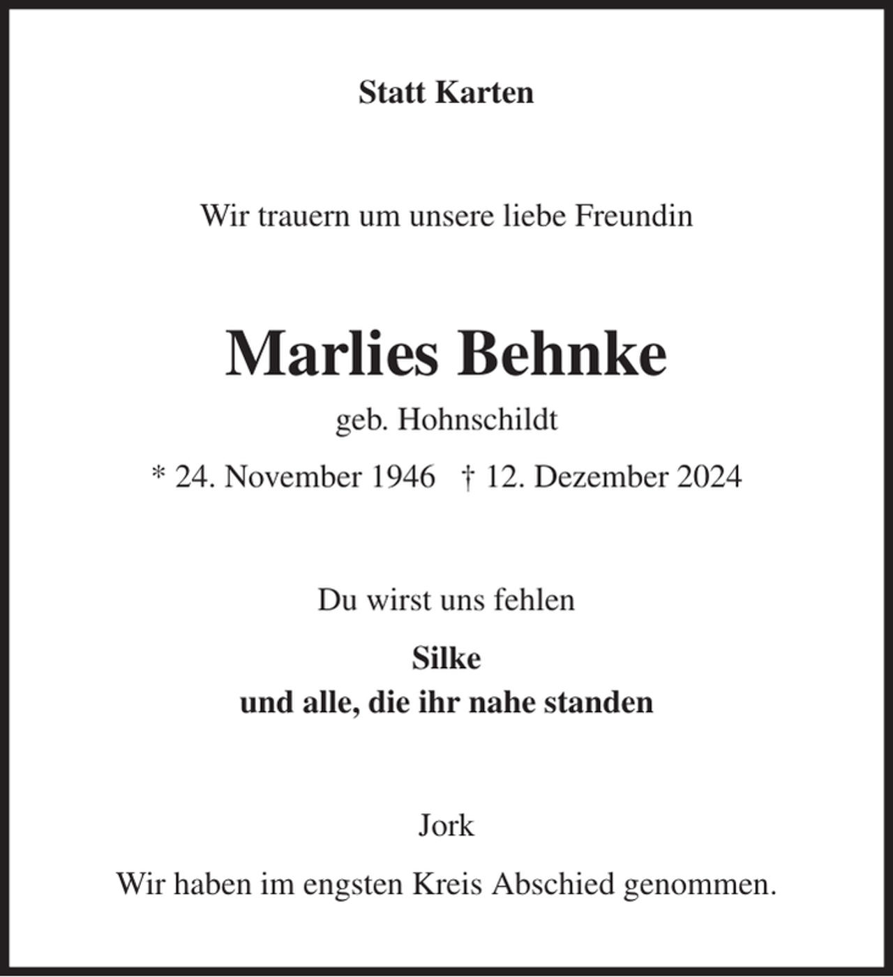 <p>Statt Karten<br />Wir trauern um unsere liebe Freundin<br />Marlies Behnke<br />geb. Hohnschildt<br />* 24. November 1946 † 12. Dezember 2024<br />Du wirst uns fehlen<br />Silke<br />und alle, die ihr nahe standen<br />Jork<br />Wir haben im engsten Kreis Abschied genommen.</p>