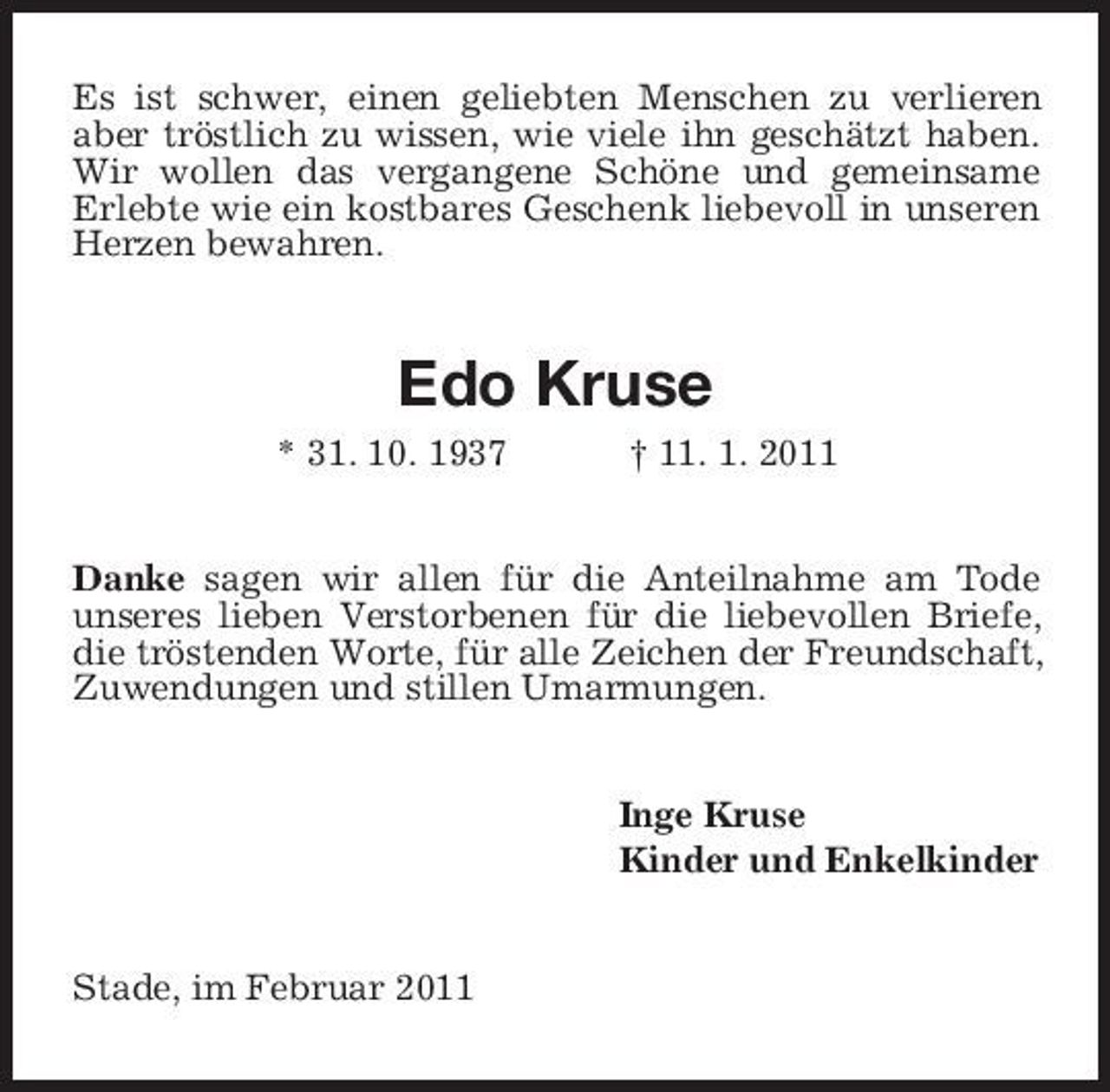 <p>Es ist schwer, einen geliebten Menschen zu verlieren aber tröstlich zu wissen, wie viele ihn geschätzt haben. Wir wollen das vergangene Schöne und gemeinsame Erlebte wie ein kostbares Geschenk liebevoll in unseren Herzen bewahren.</p><p>Edo Kruse<br />* 31. 10. 1937 † 11. 1. 2011 Danke sagen wir allen für die Anteilnahme am Tode unseres lieben Verstorbenen für die liebevollen Briefe, die tröstenden Worte, für alle Zeichen der Freundschaft, Zuwendungen und stillen Umarmungen.</p><p>Inge Kruse Kinder und Enkelkinder</p><p>Stade, im Februar 2011</p>