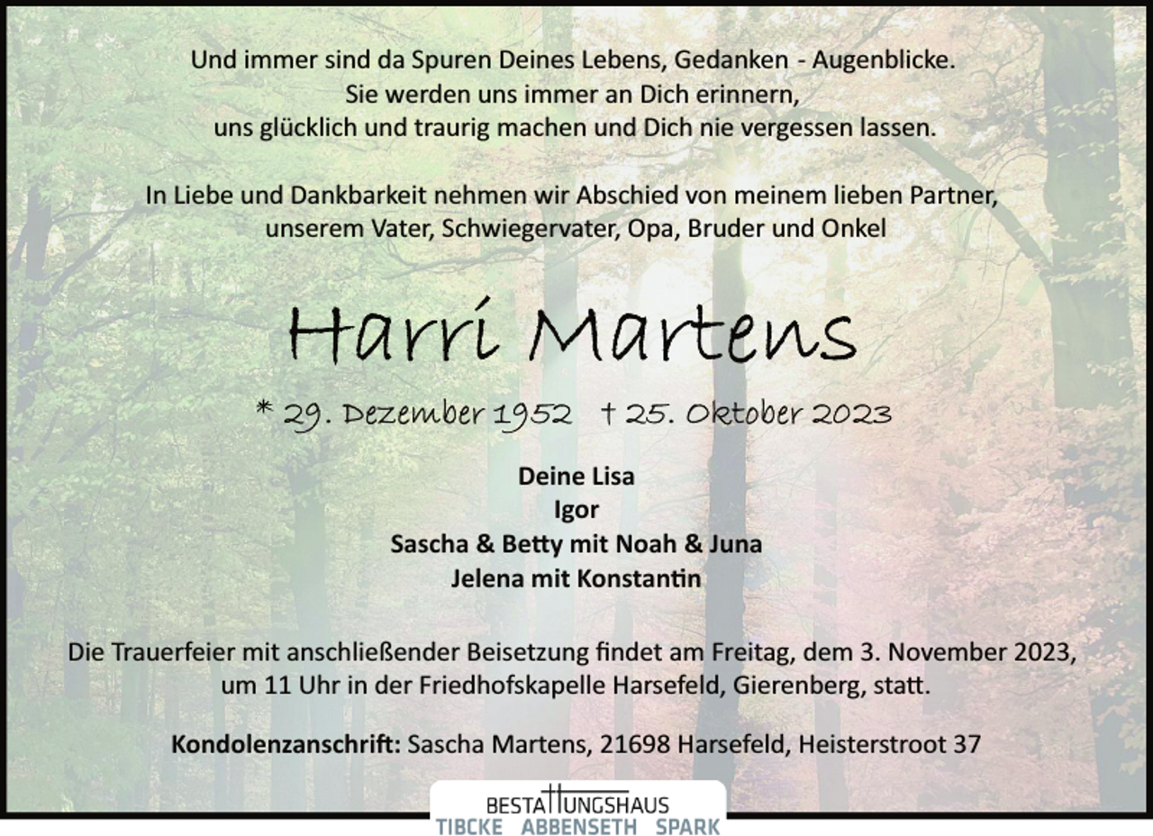 <p>Und immer sind da Spuren Deines Lebens, Gedanken ­ Augenblicke.<br />Sie werden uns immer an Dich erinnern,<br />uns glücklich und traurig machen und Dich nie vergessen lassen.<br />In Liebe und Dankbarkeit nehmen wir Abschied von meinem lieben Partner,<br />unserem Vater, Schwiegervater, Opa, Bruder und Onkel</p>
<p>Deine Lisa<br />Igor<br />Sascha &amp; Be�y mit Noah &amp; Juna<br />Jelena mit Konstan�n<br />Die Trauerfeier mit anschließender Beisetzung ﬁndet am Freitag, dem 3. November 2023,<br />um 11 Uhr in der Friedhofskapelle Harsefeld, Gierenberg, sta�.<br />Kondolenzanschri�: Sascha Martens, 21698 Harsefeld, Heisterstroot 37</p>