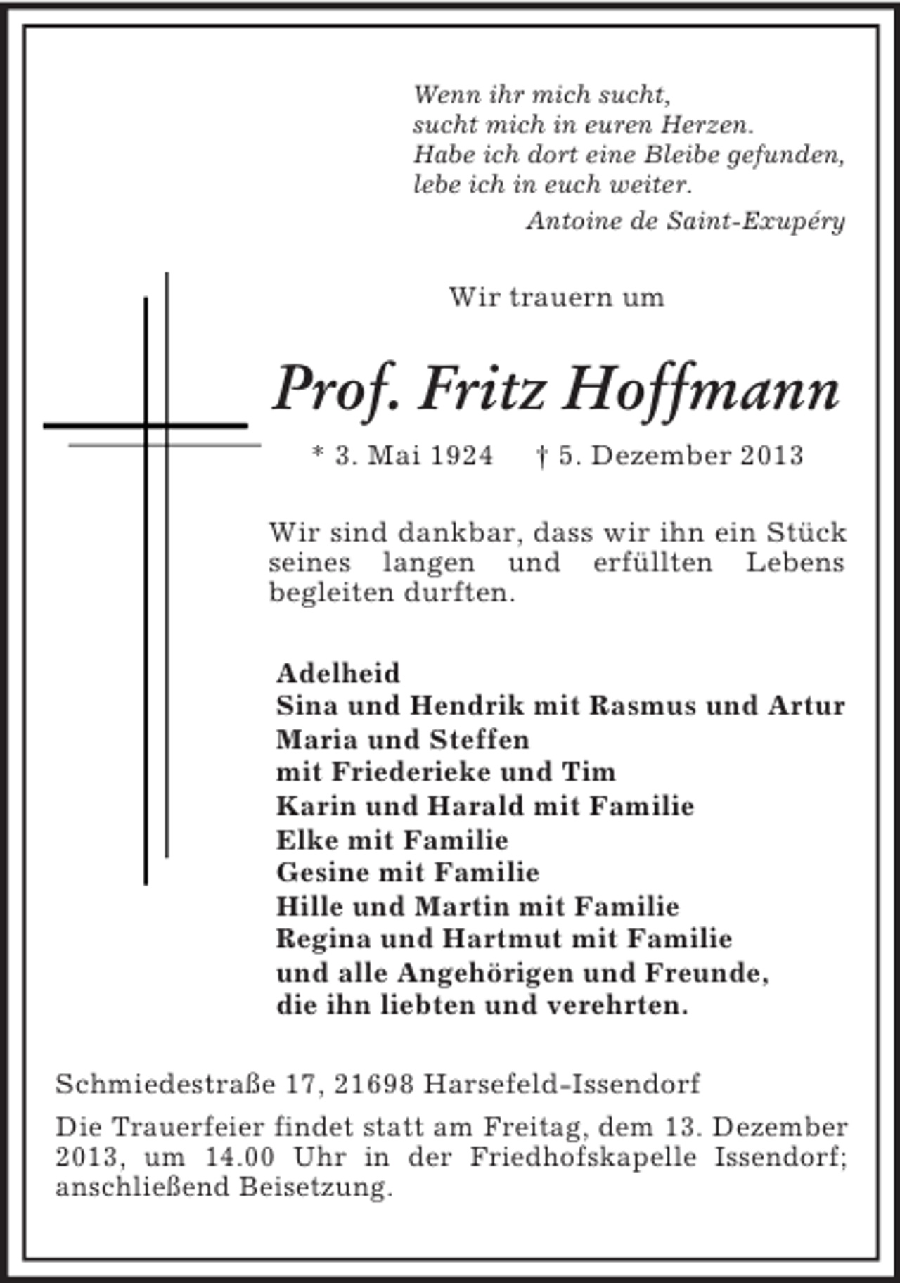 <p>Wenn ihr mich sucht,<br />sucht mich in euren Herzen.<br />Habe ich dort eine Bleibe gefunden,<br />lebe ich in euch weiter.<br />Antoine de Saint-Exupéry</p><p>Wir trauern um</p><p>Prof. Fritz Hoffmann<br />* 3. Mai 1924</p><p>† 5. Dezember 2013</p><p>Wir sind dankbar, dass wir ihn ein Stück<br />seines langen und erfüllten Lebens<br />begleiten durften.<br />Adelheid<br />Sina und Hendrik mit Rasmus und Artur<br />Maria und Steffen<br />mit Friederieke und Tim<br />Karin und Harald mit Familie<br />Elke mit Familie<br />Gesine mit Familie<br />Hille und Martin mit Familie<br />Regina und Hartmut mit Familie<br />und alle Angehörigen und Freunde,<br />die ihn liebten und verehrten.<br />Schmiedestraße 17, 21698 Harsefeld-Issendorf<br />Die Trauerfeier findet statt am Freitag, dem 13. Dezember<br />2013, um 14.00 Uhr in der Friedhofskapelle Issendorf;<br />anschließend Beisetzung.</p>