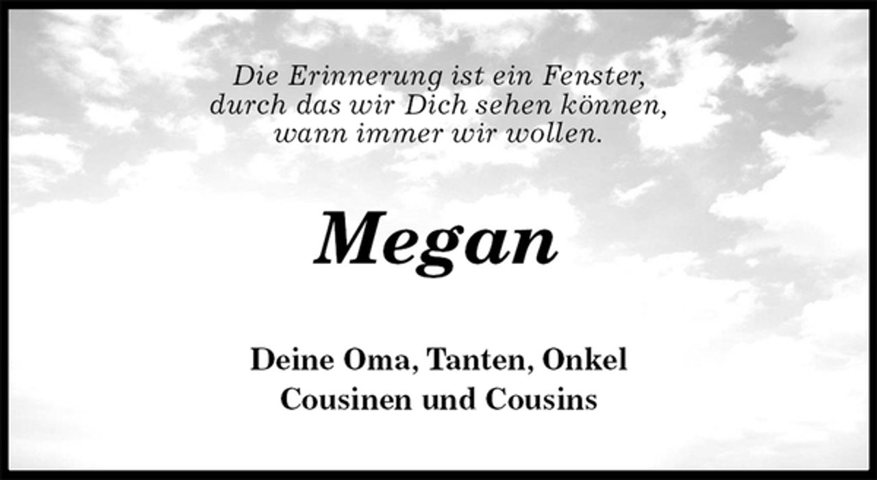<p>Die Erinnerung ist ein Fenster,<br />durch das wir Dich sehen können,<br />wann immer wir wollen.<br />Megan<br />Deine Oma, Tanten, Onkel<br />Cousinen und Cousins</p>