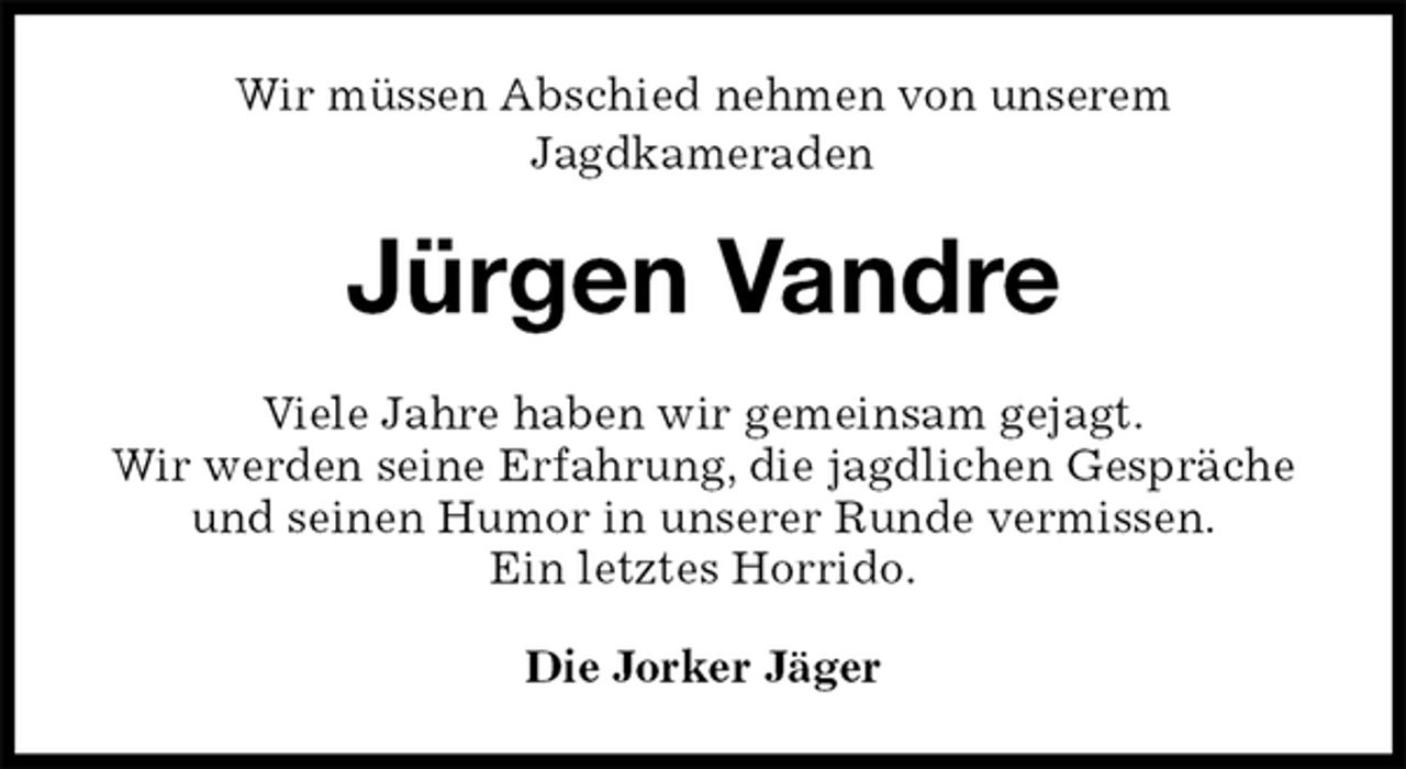 <p>Wir müssen Abschied nehmen von unserem<br />Jagdkameraden<br />Jürgen Vandre<br />Viele Jahre haben wir gemeinsam gejagt.<br />Wir werden seine Erfahrung, die jagdlichen Gespräche und seinen Humor in unserer Runde vermissen.<br />Ein letztes Horrido.<br />Die Jorker Jäger</p>