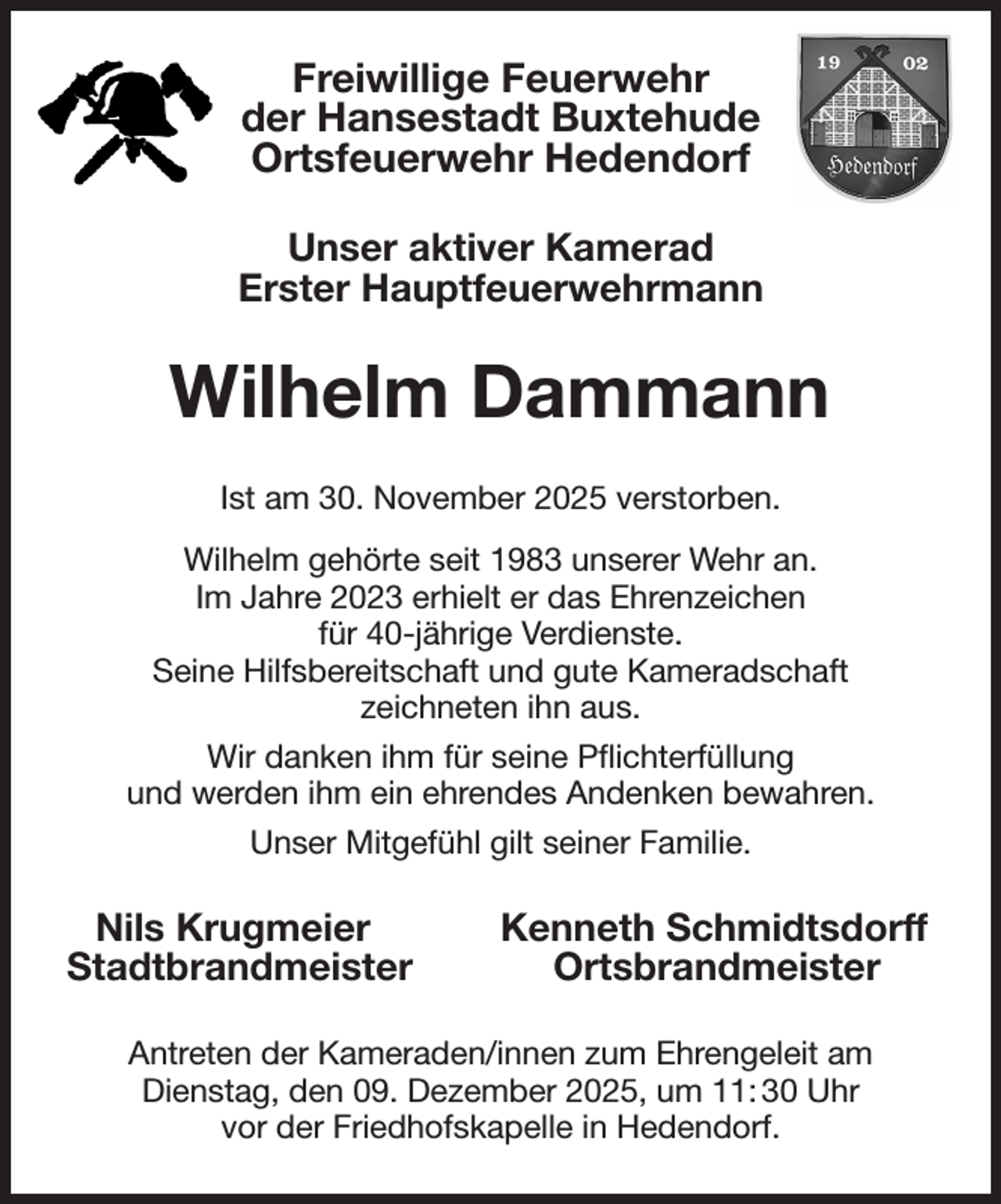 <p>Freiwillige Feuerwehr<br />der Hansestadt Buxtehude<br />Ortsfeuerwehr Hedendorf<br />Unser aktiver Kamerad<br />Erster Hauptfeuerwehrmann<br />Wilhelm Dammann<br />Ist am 30. November 2025 verstorben.<br />Wilhelm gehörte seit 1983 unserer Wehr an.<br />Im Jahre 2023 erhielt er das Ehrenzeichen<br />für 40-jährige Verdienste.<br />Seine Hilfsbereitschaft und gute Kameradschaft<br />zeichneten ihn aus.<br />Wir danken ihm für seine Pflichterfüllung<br />und werden ihm ein ehrendes Andenken bewahren.<br />Unser Mitgefühl gilt seiner Familie.<br />Nils Krugmeier Kenneth Schmidtsdorff<br />Stadtbrandmeister Ortsbrandmeister<br />Antreten der Kameraden/innen zum Ehrengeleit am<br />Dienstag, den 09. Dezember 2025, um 11: 30 Uhr<br />vor der Friedhofskapelle in Hedendorf.</p>