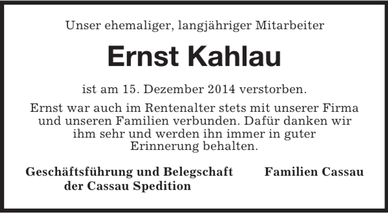 <p>Unser ehemaliger, langjähriger Mitarbeiter<br />Ernst Kahlau<br />ist am 15. Dezember 2014 verstorben.<br />Ernst war auch im Rentenalter stets mit unserer Firma und unseren Familien verbunden. Dafür danken wir ihm sehr und werden ihn immer in guter<br />Erinnerung behalten.<br />Geschäftsführung und Belegschaft Familien Cassau<br />der Cassau Spedition</p>