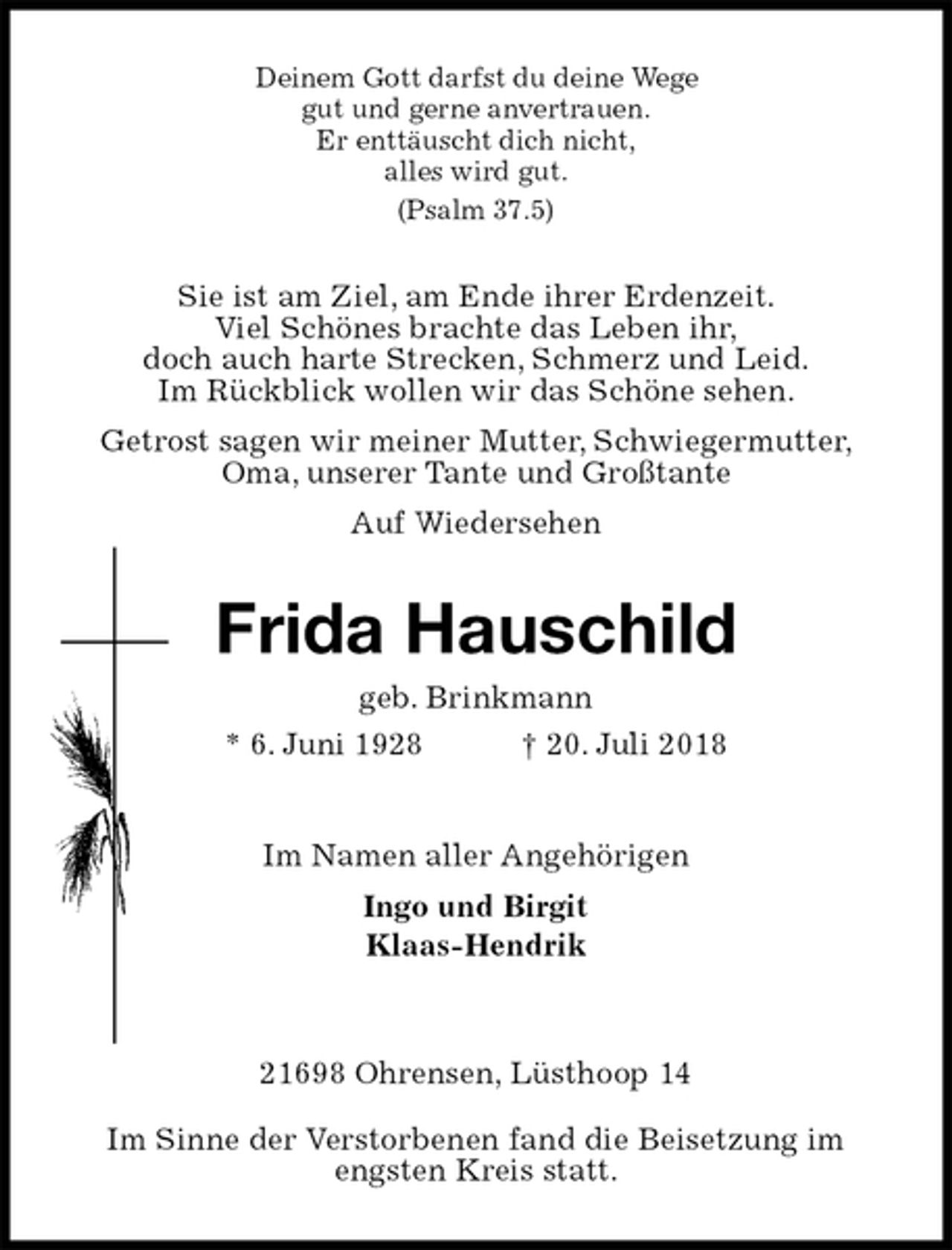 <p>Deinem Gott darfst du deine Wege<br />gut und gerne anvertrauen.<br />Er enttäuscht dich nicht,<br />alles wird gut.<br />(Psalm 37.5)<br />Sie ist am Ziel, am Ende ihrer Erdenzeit.<br />Viel Schönes brachte das Leben ihr,<br />doch auch harte Strecken, Schmerz und Leid.<br />Im Rückblick wollen wir das Schöne sehen.<br />Getrost sagen wir meiner Mutter, Schwiegermutter,<br />Oma, unserer Tante und Großtante<br />Auf Wiedersehen<br />Frida Hauschild<br />geb. Brinkmann<br />* 6. Juni 1928 † 20. Juli 2018<br />Im Namen aller Angehörigen<br />Ingo und Birgit<br />Klaas-Hendrik<br />21698 Ohrensen, Lüsthoop 14<br />Im Sinne der Verstorbenen fand die Beisetzung im<br />engsten Kreis statt.</p>