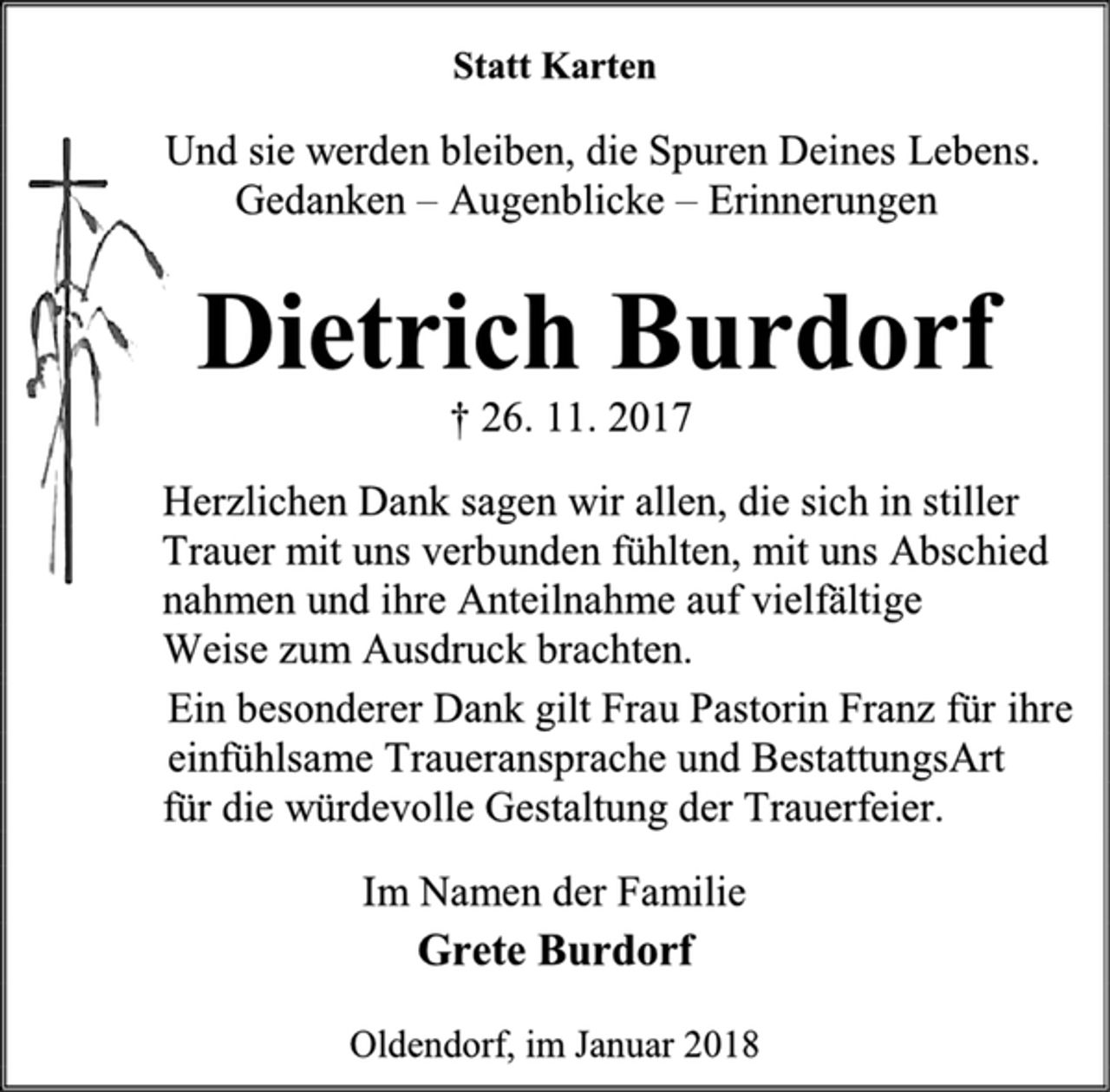 <p>Statt Karten<br />Und sie werden bleiben, die Spuren Deines Lebens.<br />Gedanken – Augenblicke – Erinnerungen<br />Dietrich Burdorf<br />† 26. 11. 2017<br />Herzlichen Dank sagen wir allen, die sich in stiller<br />Trauer mit uns verbunden fühlten, mit uns Abschied<br />nahmen und ihre Anteilnahme auf vielfältige<br />Weise zum Ausdruck brachten.<br />Ein besonderer Dank gilt Frau Pastorin Franz für ihre<br />einfühlsame Traueransprache und BestattungsArt<br />für die würdevolle Gestaltung der Trauerfeier.<br />Im Namen der Familie<br />Grete Burdorf<br />Oldendorf, im Januar 2018</p>